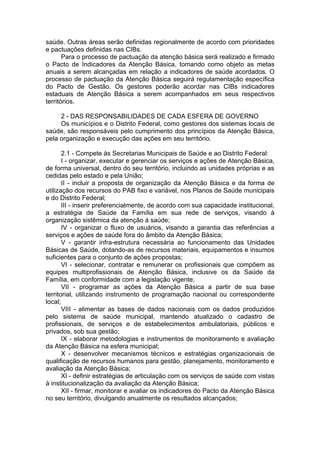 saúde. Outras áreas serão definidas regionalmente de acordo com prioridades
e pactuações definidas nas CIBs.
       Para o processo de pactuação da atenção básica será realizado e firmado
o Pacto de Indicadores da Atenção Básica, tomando como objeto as metas
anuais a serem alcançadas em relação a indicadores de saúde acordados. O
processo de pactuação da Atenção Básica seguirá regulamentação específica
do Pacto de Gestão. Os gestores poderão acordar nas CIBs indicadores
estaduais de Atenção Básica a serem acompanhados em seus respectivos
territórios.

     2 - DAS RESPONSABILIDADES DE CADA ESFERA DE GOVERNO
     Os municípios e o Distrito Federal, como gestores dos sistemas locais de
saúde, são responsáveis pelo cumprimento dos princípios da Atenção Básica,
pela organização e execução das ações em seu território.

       2.1 - Compete às Secretarias Municipais de Saúde e ao Distrito Federal:
       I - organizar, executar e gerenciar os serviços e ações de Atenção Básica,
de forma universal, dentro do seu território, incluindo as unidades próprias e as
cedidas pelo estado e pela União;
       II - incluir a proposta de organização da Atenção Básica e da forma de
utilização dos recursos do PAB fixo e variável, nos Planos de Saúde municipais
e do Distrito Federal;
       III - inserir preferencialmente, de acordo com sua capacidade institucional,
a estratégia de Saúde da Família em sua rede de serviços, visando à
organização sistêmica da atenção à saúde;
       IV - organizar o fluxo de usuários, visando a garantia das referências a
serviços e ações de saúde fora do âmbito da Atenção Básica;
       V - garantir infra-estrutura necessária ao funcionamento das Unidades
Básicas de Saúde, dotando-as de recursos materiais, equipamentos e insumos
suficientes para o conjunto de ações propostas;
       VI - selecionar, contratar e remunerar os profissionais que compõem as
equipes multiprofissionais de Atenção Básica, inclusive os da Saúde da
Família, em conformidade com a legislação vigente;
       VII - programar as ações da Atenção Básica a partir de sua base
territorial, utilizando instrumento de programação nacional ou correspondente
local;
       VIII - alimentar as bases de dados nacionais com os dados produzidos
pelo sistema de saúde municipal, mantendo atualizado o cadastro de
profissionais, de serviços e de estabelecimentos ambulatoriais, públicos e
privados, sob sua gestão;
       IX - elaborar metodologias e instrumentos de monitoramento e avaliação
da Atenção Básica na esfera municipal;
       X - desenvolver mecanismos técnicos e estratégias organizacionais de
qualificação de recursos humanos para gestão, planejamento, monitoramento e
avaliação da Atenção Básica;
       XI - definir estratégias de articulação com os serviços de saúde com vistas
à institucionalização da avaliação da Atenção Básica;
       XII - firmar, monitorar e avaliar os indicadores do Pacto da Atenção Básica
no seu território, divulgando anualmente os resultados alcançados;
 