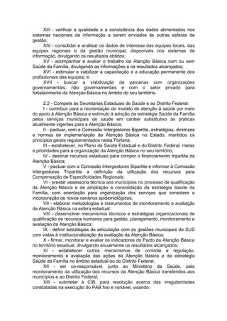 XIII - verificar a qualidade e a consistência dos dados alimentados nos
sistemas nacionais de informação a serem enviados às outras esferas de
gestão;
      XIV - consolidar e analisar os dados de interesse das equipes locais, das
equipes regionais e da gestão municipal, disponíveis nos sistemas de
informação, divulgando os resultados obtidos;
      XV - acompanhar e avaliar o trabalho da Atenção Básica com ou sem
Saúde da Família, divulgando as informações e os resultados alcançados;
      XVI - estimular e viabilizar a capacitação e a educação permanente dos
profissionais das equipes; e
      XVII - buscar a viabilização de parcerias com organizações
governamentais, não governamentais e com o setor privado para
fortalecimento da Atenção Básica no âmbito do seu território.

      2.2 - Compete às Secretarias Estaduais de Saúde e ao Distrito Federal:
      I - contribuir para a reorientação do modelo de atenção à saúde por meio
do apoio à Atenção Básica e estímulo à adoção da estratégia Saúde da Família
pelos serviços municipais de saúde em caráter substitutivo às práticas
atualmente vigentes para a Atenção Básica;
      II - pactuar, com a Comissão Intergestores Bipartite, estratégias, diretrizes
e normas de implementação da Atenção Básica no Estado, mantidos os
princípios gerais regulamentados nesta Portaria;
      III - estabelecer, no Plano de Saúde Estadual e do Distrito Federal, metas
e prioridades para a organização da Atenção Básica no seu território;
      IV - destinar recursos estaduais para compor o financiamento tripartite da
Atenção Básica;
      V - pactuar com a Comissão Intergestores Bipartite e informar à Comissão
Intergestores Tripartite a definição da utilização dos recursos para
Compensação de Especificidades Regionais;
      VI - prestar assessoria técnica aos municípios no processo de qualificação
da Atenção Básica e de ampliação e consolidação da estratégia Saúde da
Família, com orientação para organização dos serviços que considere a
incorporação de novos cenários epidemiológicos;
      VII - elaborar metodologias e instrumentos de monitoramento e avaliação
da Atenção Básica na esfera estadual;
      VIII - desenvolver mecanismos técnicos e estratégias organizacionais de
qualificação de recursos humanos para gestão, planejamento, monitoramento e
avaliação da Atenção Básica;
      IX - definir estratégias de articulação com as gestões municipais do SUS
com vistas à institucionalização da avaliação da Atenção Básica;
      X - firmar, monitorar e avaliar os indicadores do Pacto da Atenção Básica
no território estadual, divulgando anualmente os resultados alcançados;
      XI - estabelecer outros mecanismos de controle e regulação,
monitoramento e avaliação das ações da Atenção Básica e da estratégia
Saúde da Família no âmbito estadual ou do Distrito Federal;
      XII - ser co-responsável, junto ao Ministério da Saúde, pelo
monitoramento da utilização dos recursos da Atenção Básica transferidos aos
municípios e ao Distrito Federal;
      XIII - submeter à CIB, para resolução acerca das irregularidades
constatadas na execução do PAB fixo e variável, visando:
 