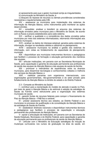 a) aprazamento para que o gestor municipal corrija as irregularidades;
      b) comunicação ao Ministério da Saúde; e
      c) bloqueio do repasse de recursos ou demais providências consideradas
necessárias e regulamentadas pela CIB;
      XIV - assessorar os municípios para implantação dos sistemas de
informação da Atenção Básica, como instrumentos para monitorar as ações
desenvolvidas;
      XV - consolidar, analisar e transferir os arquivos dos sistemas de
informação enviados pelos municípios para o Ministério da Saúde, de acordo
com os fluxos e prazos estabelecidos para cada sistema;
      XVI - verificar a qualidade e a consistência dos dados enviados pelos
municípios por meio dos sistemas informatizados, retornando informações aos
gestores municipais;
      XVII - analisar os dados de interesse estadual, gerados pelos sistemas de
informação, divulgar os resultados obtidos e utilizá-los no planejamento;
      XVIII - assessorar municípios na análise e gestão dos sistemas de
informação, com vistas ao fortalecimento da capacidade de planejamento
municipal;
      XIX - disponibilizar aos municípios instrumentos técnicos e pedagógicos
que facilitem o processo de formação e educação permanente dos membros
das equipes;
      XX - articular instituições, em parceria com as Secretarias Municipais de
Saúde, para capacitação e garantia de educação permanente aos profissionais
de saúde das equipes de Atenção Básica e das equipes de saúde da família;
      XXI - promover o intercâmbio de experiências entre os diversos
municípios, para disseminar tecnologias e conhecimentos voltados à melhoria
dos serviços da Atenção Básica; e
      XXII - viabilizar parcerias com organismos internacionais, com
organizações governamentais, não-governamentais e do setor privado para
fortalecimento da Atenção Básica no âmbito do estado e do Distrito Federal.

     2.3 - Compete ao Ministério da Saúde:
     I - contribuir para a reorientação do modelo de atenção à saúde no País,
por meio do apoio à Atenção Básica e do estímulo à adoção da estratégia de
Saúde da Família como estruturante para a organização dos sistemas
municipais de saúde;
     II - garantir fontes de recursos federais para compor o financiamento do
Piso da Atenção Básica – PAB fixo e variável;
     III - prestar assessoria técnica aos estados, ao Distrito Federal e aos
municípios no processo de qualificação e de consolidação da Atenção Básica e
da estratégia de Saúde da Família;
     IV - estabelecer diretrizes nacionais e disponibilizar instrumentos técnicos
e pedagógicos que facilitem o processo de capacitação e educação
permanente dos profissionais da Atenção Básica;
     V - apoiar a articulação de instituições, em parceria com as Secretarias de
Saúde Estaduais, Municipais e do Distrito Federal, para capacitação e garantia
de educação permanente para os profissionais de saúde da Atenção Básica;
     VI - articular com o Ministério da Educação estratégias de indução às
mudanças curriculares nos cursos de graduação na área da saúde, em
 