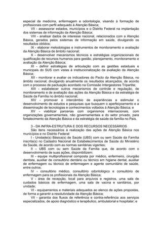 especial de medicina, enfermagem e odontologia, visando à formação de
profissionais com perfil adequado à Atenção Básica;
      VII - assessorar estados, municípios e o Distrito Federal na implantação
dos sistemas de informação da Atenção Básica;
      VIII - analisar dados de interesse nacional, relacionados com a Atenção
Básica, gerados pelos sistemas de informação em saúde, divulgando os
resultados obtidos;
      IX - elaborar metodologias e instrumentos de monitoramento e avaliação
da Atenção Básica de âmbito nacional;
      X - desenvolver mecanismos técnicos e estratégias organizacionais de
qualificação de recursos humanos para gestão, planejamento, monitoramento e
avaliação da Atenção Básica;
      XI - definir estratégias de articulação com as gestões estaduais e
municipais do SUS com vistas à institucionalização da avaliação da Atenção
Básica;
      XII - monitorar e avaliar os indicadores do Pacto da Atenção Básica, no
âmbito nacional, divulgando anualmente os resultados alcançados, de acordo
com o processo de pactuação acordado na Comissão Intergestores Tripartite;
      XIII - estabelecer outros mecanismos de controle e regulação, de
monitoramento e de avaliação das ações da Atenção Básica e da estratégia de
Saúde da Família no âmbito nacional;
      XIV - promover o intercâmbio de experiências e estimular o
desenvolvimento de estudos e pesquisas que busquem o aperfeiçoamento e a
disseminação de tecnologias e conhecimentos voltados à Atenção Básica; e
      XV - viabilizar parcerias com organismos internacionais, com
organizações governamentais, não governamentais e do setor privado, para
fortalecimento da Atenção Básica e da estratégia de saúde da família no País.

      3 - DA INFRA-ESTRUTURA E DOS RECURSOS NECESSÁRIOS
      São itens necessários à realização das ações de Atenção Básica nos
municípios e no Distrito Federal:
      I - Unidade(s) Básica(s) de Saúde (UBS) com ou sem Saúde da Família
inscrita(s) no Cadastro Nacional de Estabelecimentos de Saúde do Ministério
da Saúde, de acordo com as normas sanitárias vigentes;
      II – UBS com ou sem Saúde da Família que, de acordo com o
desenvolvimento de suas ações, disponibilizem:
      III - equipe multiprofissional composta por médico, enfermeiro, cirurgião
dentista, auxiliar de consultório dentário ou técnico em higiene dental, auxiliar
de enfermagem ou técnico de enfermagem e agente comunitário de saúde,
entre outros;
      IV - consultório médico, consultório odontológico e consultório de
enfermagem para os profissionais da Atenção Básica;
      V - área de recepção, local para arquivos e registros, uma sala de
cuidados básicos de enfermagem, uma sala de vacina e sanitários, por
unidade;
      VI - equipamentos e materiais adequados ao elenco de ações propostas,
de forma a garantir a resolutividade da Atenção Básica;
      VII - garantia dos fluxos de referência e contra-referência aos serviços
especializados, de apoio diagnóstico e terapêutico, ambulatorial e hospitalar; e
 