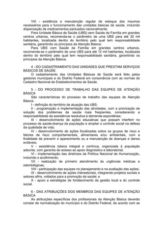 VIII - existência e manutenção regular de estoque dos insumos
necessários para o funcionamento das unidades básicas de saúde, incluindo
dispensação de medicamentos pactuados nacionalmente.
      Para Unidade Básica de Saúde (UBS) sem Saúde da Família em grandes
centros urbanos, recomenda-se o parâmetro de uma UBS para até 30 mil
habitantes, localizada dentro do território pelo qual tem responsabilidade
sanitária, garantindo os princípios da Atenção Básica.
      Para UBS com Saúde da Família em grandes centros urbanos,
recomenda-se o parâmetro de uma UBS para até 12 mil habitantes, localizada
dentro do território pelo qual tem responsabilidade sanitária, garantindo os
princípios da Atenção Básica.

     4 - DO CADASTRAMENTO DAS UNIDADES QUE PRESTAM SERVIÇOS
BÁSICOS DE SAÚDE
     O cadastramento das Unidades Básicas de Saúde será feito pelos
gestores municipais e do Distrito Federal em consonância com as normas do
Cadastro Nacional de Estabelecimentos de Saúde.

       5 - DO PROCESSO DE TRABALHO DAS EQUIPES DE ATENÇÃO
BÁSICA
       São características do processo de trabalho das equipes de Atenção
Básica:
       I - definição do território de atuação das UBS;
       II - programação e implementação das atividades, com a priorização de
solução dos problemas de saúde mais freqüentes, considerando a
responsabilidade da assistência resolutiva à demanda espontânea;
       III - desenvolvimento de ações educativas que possam interferir no
processo de saúde-doença da população e ampliar o controle social na defesa
da qualidade de vida;
       IV - desenvolvimento de ações focalizadas sobre os grupos de risco e
fatores de risco comportamentais, alimentares e/ou ambientais, com a
finalidade de prevenir o aparecimento ou a manutenção de doenças e danos
evitáveis;
       V - assistência básica integral e contínua, organizada à população
adscrita, com garantia de acesso ao apoio diagnóstico e laboratorial;
       VI - implementação das diretrizes da Política Nacional de Humanização,
incluindo o acolhimento;
       VII - realização de primeiro atendimento às urgências médicas e
odontológicas;
       VIII - participação das equipes no planejamento e na avaliação das ações;
       IX - desenvolvimento de ações intersetoriais, integrando projetos sociais e
setores afins, voltados para a promoção da saúde; e
       X - apoio a estratégias de fortalecimento da gestão local e do controle
social.

     6 - DAS ATRIBUIÇÕES DOS MEMBROS DAS EQUIPES DE ATENÇÃO
BÁSICA
     As atribuições específicas dos profissionais da Atenção Básica deverão
constar de normatização do município e do Distrito Federal, de acordo com as
 