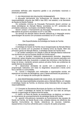 prioridades definidas pela respectiva gestão e as prioridades nacionais e
estaduais pactuadas.

      7 - DO PROCESSO DE EDUCAÇÃO PERMANENTE
      A educação permanente dos profissionais da Atenção Básica é de
responsabilidade conjunta das SMS e das SES, nos estados, e da Secretaria
de Saúde do Distrito Federal.
      Os conteúdos mínimos da Educação Permanente devem priorizar as
áreas estratégicas da Atenção Básica, acordadas na CIT, acrescidos das
prioridades estaduais, municipais e do Distrito Federal.
      Devem compor o financiamento da Educação Permanente recursos das
três esferas de governo acordados na CIT e nas CIBs.
      Os serviços de atenção básica deverão adequar-se à integração ensino-
aprendizagem de acordo com processos acordados na CIT e nas CIBs.

                                   CAPÍTULO II
               Das Especificidades da Estratégia de Saúde da Família

      1 - PRINCÍPIOS GERAIS
      A estratégia de Saúde da Família visa à reorganização da Atenção Básica
no País, de acordo com os preceitos do Sistema Único de Saúde. Além dos
princípios gerais da Atenção Básica, a estratégia Saúde da Família deve:
      I - ter caráter substitutivo em relação à rede de Atenção Básica tradicional
nos territórios em que as Equipes Saúde da Família atuam;
      II - atuar no território, realizando cadastramento domiciliar, diagnóstico
situacional, ações dirigidas aos problemas de saúde de maneira pactuada com
a comunidade onde atua, buscando o cuidado dos indivíduos e das famílias ao
longo do tempo, mantendo sempre postura pró-ativa frente aos problemas de
saúde-doença da população;
      III - desenvolver atividades de acordo com o planejamento e a
programação realizados com base no diagnóstico situacional e tendo como
foco a família e a comunidade;
      IV - buscar a integração com instituições e organizações sociais, em
especial em sua área de abrangência, para o desenvolvimento de parcerias; e
      V - ser um espaço de construção de cidadania.

     2 - DAS RESPONSABILIDADES DE CADA NÍVEL DE GOVERNO
     Além das responsabilidades propostas para a Atenção Básica, em relação
à estratégia Saúde da Família, os diversos entes federados têm as seguintes
responsabilidades:

     2.1 Compete às Secretarias Municipais de Saúde e ao Distrito Federal:
     I - inserir a estratégia de Saúde da Família em sua rede de serviços
visando à organização do sistema local de saúde;
     II - definir, no Plano de Saúde, as características, os objetivos, as metas e
os mecanismos de acompanhamento da estratégia Saúde da Família;
     III - garantir infra-estrutura necessária ao funcionamento das equipes de
Saúde da Família, de Saúde Bucal e das unidades básicas de referência dos
Agentes Comunitários de Saúde, dotando-as de recursos materiais,
equipamentos e insumos suficientes para o conjunto de ações propostas;
 