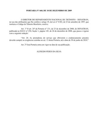 PORTARIA Nº 660, DE 18 DE DEZEMBRO DE 2009



               O DIRETOR DO DEPARTAMENTO NACIONAL DE TRÂNSITO – DENATRAN,
no uso das atribuições que lhe confere o artigo 19, da Lei nº 9.503, de 23 de setembro de 1997, que
instituiu o Código de Trânsito Brasileiro, resolve:

              Art. 1º O art. 24º da Portaria nº 131, de 23 de dezembro de 2008, do DENATRAN,
publicada no D.O.U nº 250, Seção 1, página 145, de 24 de dezembro de 2008, que passa a vigorar
com a seguinte redação:

             “Art. 24. As prestadoras do serviço que obtiverem o credenciamento precário
deverão cumprir as exigências contidas no art. 13 desta Portaria, até a data de 30 de junho de 2010.”

              Art. 2º Esta Portaria entra em vigor na data de sua publicação.


                                  ALFREDO PERES DA SILVA
 