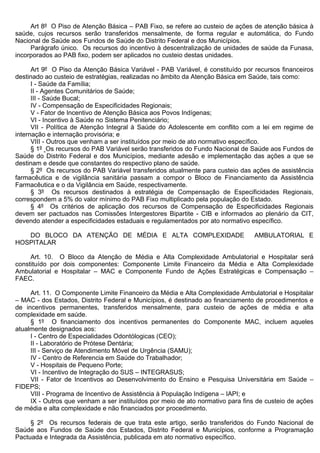 Art 8º O Piso de Atenção Básica – PAB Fixo, se refere ao custeio de ações de atenção básica à
saúde, cujos recursos serão transferidos mensalmente, de forma regular e automática, do Fundo
Nacional de Saúde aos Fundos de Saúde do Distrito Federal e dos Municípios.
     Parágrafo único. Os recursos do incentivo à descentralização de unidades de saúde da Funasa,
incorporados ao PAB fixo, podem ser aplicados no custeio destas unidades.

      Art 9º O Piso da Atenção Básica Variável - PAB Variável, é constituído por recursos financeiros
destinado ao custeio de estratégias, realizadas no âmbito da Atenção Básica em Saúde, tais como:
      I - Saúde da Família;
      II - Agentes Comunitários de Saúde;
      III - Saúde Bucal;
      IV - Compensação de Especificidades Regionais;
      V - Fator de Incentivo de Atenção Básica aos Povos Indígenas;
      VI - Incentivo à Saúde no Sistema Penitenciário;
      VII - Política de Atenção Integral à Saúde do Adolescente em conflito com a lei em regime de
internação e internação provisória; e
      VIII - Outros que venham a ser instituídos por meio de ato normativo específico.
      § 1º Os recursos do PAB Variável serão transferidos do Fundo Nacional de Saúde aos Fundos de
Saúde do Distrito Federal e dos Municípios, mediante adesão e implementação das ações a que se
destinam e desde que constantes do respectivo plano de saúde.
      § 2º Os recursos do PAB Variável transferidos atualmente para custeio das ações de assistência
farmacêutica e de vigilância sanitária passam a compor o Bloco de Financiamento da Assistência
Farmacêutica e o da Vigilância em Saúde, respectivamente.
      § 3º Os recursos destinados à estratégia de Compensação de Especificidades Regionais,
correspondem a 5% do valor mínimo do PAB Fixo multiplicado pela população do Estado.
      § 4º Os critérios de aplicação dos recursos de Compensação de Especificidades Regionais
devem ser pactuados nas Comissões Intergestores Bipartite - CIB e informados ao plenário da CIT,
devendo atender a especificidades estaduais e regulamentados por ato normativo específico.

   DO BLOCO DA ATENÇÃO DE MÉDIA E ALTA COMPLEXIDADE                             AMBULATORIAL E
HOSPITALAR

     Art. 10. O Bloco da Atenção de Média e Alta Complexidade Ambulatorial e Hospitalar será
constituído por dois componentes: Componente Limite Financeiro da Média e Alta Complexidade
Ambulatorial e Hospitalar – MAC e Componente Fundo de Ações Estratégicas e Compensação –
FAEC.

     Art. 11. O Componente Limite Financeiro da Média e Alta Complexidade Ambulatorial e Hospitalar
– MAC - dos Estados, Distrito Federal e Municípios, é destinado ao financiamento de procedimentos e
de incentivos permanentes, transferidos mensalmente, para custeio de ações de média e alta
complexidade em saúde.
     § 1º O financiamento dos incentivos permanentes do Componente MAC, incluem aqueles
atualmente designados aos:
     I - Centro de Especialidades Odontólogicas (CEO);
     II - Laboratório de Prótese Dentária;
     III - Serviço de Atendimento Móvel de Urgência (SAMU);
     IV - Centro de Referencia em Saúde do Trabalhador;
     V - Hospitais de Pequeno Porte;
     VI - Incentivo de Integração do SUS – INTEGRASUS;
     VII - Fator de Incentivos ao Desenvolvimento do Ensino e Pesquisa Universitária em Saúde –
FIDEPS;
     VIII - Programa de Incentivo de Assistência à População Indígena – IAPI; e
     IX - Outros que venham a ser instituídos por meio de ato normativo para fins de custeio de ações
de média e alta complexidade e não financiados por procedimento.

     § 2º Os recursos federais de que trata este artigo, serão transferidos do Fundo Nacional de
Saúde aos Fundos de Saúde dos Estados, Distrito Federal e Municípios, conforme a Programação
Pactuada e Integrada da Assistência, publicada em ato normativo específico.
 