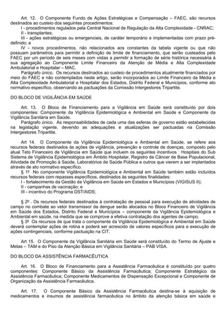 Art. 12. O Componente Fundo de Ações Estratégicas e Compensação – FAEC, são recursos
destinados ao custeio dos seguintes procedimentos:
      I - procedimentos regulados pela Central Nacional de Regulação da Alta Complexidade - CNRAC;
      II - transplantes;
      III - ações estratégicas ou emergenciais, de caráter temporário e implementadas com prazo pré-
definido; e
      IV - novos procedimentos, não relacionados aos constantes da tabela vigente ou que não
possuam parâmetros para permitir a definição de limite de financiamento, que serão custeados pelo
FAEC por um período de seis meses com vistas a permitir a formação de série histórica necessária à
sua agregação ao Componente Limite Financeiro da Atenção de Média e Alta Complexidade
Ambulatorial e Hospitalar – MAC.
      Parágrafo único. Os recursos destinados ao custeio de procedimentos atualmente financiados por
meio do FAEC e não contemplados neste artigo, serão incorporados ao Limite Financeiro da Média e
Alta Complexidade Ambulatorial e Hospitalar dos Estados, Distrito Federal e Municípios, conforme ato
normativo específico, observando as pactuações da Comissão Intergestores Tripartite.

DO BLOCO DE VIGILÂNCIA EM SAÚDE

      Art. 13. O Bloco de Financiamento para a Vigilância em Saúde será constituído por dois
componentes: Componente da Vigilância Epidemiológica e Ambiental em Saúde e Componente da
Vigilância Sanitária em Saúde.
      Parágrafo único. As responsabilidades de cada uma das esferas de governo estão estabelecidas
na legislação vigente, devendo as adequações e atualizações ser pactuadas na Comissão
Intergestores Tripartite.

      Art 14. O Componente da Vigilância Epidemiológica e Ambiental em Saúde, se refere aos
recursos federais destinados às ações de vigilância, prevenção e controle de doenças, composto pelo
atual Teto Financeiro de Vigilância em Saúde que incluem os seguintes incentivos : Hospitais do Sub
Sistema de Vigilância Epidemiológica em Âmbito Hospitalar, Registro de Câncer de Base Populacional,
Atividade de Promoção à Saúde, Laboratórios de Saúde Pública e outros que vierem a ser implantados
através de ato normativo específico.
      § 1º No componente Vigilância Epidemiológica e Ambiental em Saúde também estão incluídos
recursos federais com repasses específicos, destinados às seguintes finalidades:
      I - fortalecimento da Gestão da Vigilância em Saúde em Estados e Municípios (VIGISUS II);
      II - campanhas de vacinação; e
      III - incentivo do Programa DST/AIDS;

     § 2º . Os recursos federais destinados à contratação de pessoal para execução de atividades de
campo no combate ao vetor transmissor da dengue serão alocados no Bloco Financeiro de Vigilância
em Saúde dos Estados, Distrito Federal e Municípios – componente da Vigilância Epidemiológica e
Ambiental em saúde, na medida que se comprove a efetiva contratação dos agentes de campo.
     § 3º Os recursos de que trata o componente da Vigilância Epidemiológica e Ambiental em Saúde
deverá contemplar ações de rotina e poderá ser acrescido de valores específicos para a execução de
ações contingenciais, conforme pactuação na CIT.

    Art 15. O Componente da Vigilância Sanitária em Saúde será constituído do Termo de Ajuste e
Metas – TAM e do Piso da Atenção Básica em Vigilância Sanitária – PAB VISA.

DO BLOCO DA ASSISTÊNCIA FARMACÊUTICA

     Art. 16. O Bloco de Financiamento para a Assistência Farmacêutica é constituído por quatro
componentes: Componente Básico da Assistência Farmacêutica; Componente Estratégico da
Assistência Farmacêutica; Componente Medicamentos de Dispensação Excepcional e Componente de
Organização da Assistência Farmacêutica.

    Art. 17. O Componente Básico da Assistência Farmacêutica destina-se à aquisição de
medicamentos e insumos de assistência farmacêutica no âmbito da atenção básica em saúde e
 