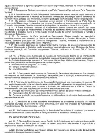 aquelas relacionadas a agravos e programas de saúde específicos, inseridos na rede de cuidados da
atenção básica.
      § 1º O Componente Básico é composto de uma Parte Financeira Fixa e de uma Parte Financeira
Variável.
      § 2º A Parte Financeira Fixa do Componente Básico consiste em um valor per capita destinado a
aquisição de medicamentos e insumos de assistência farmacêutica em atenção básica, transferido ao
Distrito Federal, Estados e/ou Municípios, conforme pactuação nas Comissões Intergestores Bipartite.
      § 3º Os gestores estaduais e municipais devem compor o financiamento da Parte Fixa do
Componente Básico, como contrapartida, em recursos financeiros ou insumos, conforme pactuação na
Comissão Intergestores Bipartite e normatização da política de assistência farmacêutica vigente.
      § 4º A Parte Financeira Variável do Componente Básico consiste em valores per capita
destinados a aquisição de medicamentos e insumos de assistência farmacêutica dos Programas de
Hipertensão e Diabetes, Asma e Rinite, Saúde Mental, Saúde da Mulher, Alimentação e Nutrição e
Combate ao Tabagismo.
      § 5º    Os recursos da Parte Variável do Componente Básico poderão ser executados
centralizadamente pelo Ministério da Saúde ou descentralizados a Estados, Municípios e Distrito
Federal, conforme pactuação na Comissão Intergestores Tripartite, mediante a implementação e
organização dos serviços previstos nestes Programas.
      § 6º Os recursos destinados ao medicamento Insulina Humana, do grupo de medicamentos do
Programa Hipertensão e Diabetes, serão executados centralizadamente pelo Ministério da Saúde,
conforme pactuação da Comissão Intergestores Tripartite, retificando a Portaria GM nº 399 de
22/02/2006.

     Art. 18. O Componente Estratégico da Assistência Farmacêutica destina-se ao financiamento
para o custeio de ações de assistência farmacêutica nos seguintes programas de saúde estratégicos:
     I - Controle de endemias, tais como a Tuberculose, Hanseníase, Malária, Leishmaniose, Chagas e
outras doenças endêmicas de abrangência nacional ou regional;
     II - Anti-retrovirais do programa DST/AIDS;
     III - Sangue e Hemoderivados; e
     IV - Imunobiológicos;

     Art. 19. O Componente Medicamentos de Dispensação Excepcional, destina-se ao financiamento
do Programa de Medicamentos de Dispensação Excepcional, para a aquisição e distribuição do grupo
de medicamentos da tabela de procedimentos ambulatoriais.

     § 1º O Programa de Medicamentos de Dispensação Excepcional será reformulado no prazo de 60
dias mediante pactuação entre as três esferas de gestão do SUS, observadas as seguintes diretrizes:
     I Definição de critérios para inclusão e exclusão de medicamentos e CID na Tabela de
Procedimentos, com base nos protocolos clínicos e diretrizes terapêuticas;
     II - Definição de percentual de co-financiamento entre as esferas de gestão federal e estadual;
     III - Revisão periódica de valores da tabela de procedimentos; e
     IV - Forma de aquisição e execução financeira, considerando-se os princípios da descentralização
e economia de escala.

     § 2º O Ministério da Saúde transferirá mensalmente às Secretarias Estaduais, os valores
financeiros apurados em encontro de contas trimestrais, com base nas emissões de Autorizações de
Procedimentos de Alta Complexidade – APAC.

     Art. 20. O Componente de Organização da Assistência Farmacêutica é constituído por recursos
federais destinados ao custeio de ações e serviços inerentes à assistência farmacêutica.

     DO BLOCO DE GESTÃO DO SUS

     Art. 21. O Bloco de Financiamento para a Gestão do SUS destina-se ao fortalecimento da gestão
do Sistema Único de Saúde para o custeio de ações específicas relacionadas à organização e
ampliação do acesso aos serviços de saúde.

     Art 22. Os recursos federais que integram o Bloco de Financiamento para a Gestão do SUS serão
constituídos dos seguintes componentes:
 