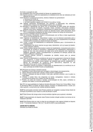 XV. Evitar a operação de valet;
XVI. Estabelecer fluxo único para entrada de clientes do estabelecimento;
XVII. Quando possível, a saída dos espectadores do estabelecimento deve ser realizada por local
diferente da entrada;
XVIII. Monitorar e questionar funcionários, clientes a relatarem se apresentarem:
a. Sintomas de COVID-19;
b. Teste positivo para COVID-19; ou
c. Se foram expostos a alguém com COVID-19 nos últimos 14 dias
XIX. Realizar diariamente procedimentos que garantam a higienização dos ambientes,
intensificando a limpeza com desinfetantes próprios para a finalidade;
XX. Intensificar a desinfecção com álcool 70% ou sanitizantes de efeito similar dos utensílios,
superfícies, estações de trabalho, maçanetas, mesas, corrimãos, interruptores, sanitários,
telefones, entre outros, respeitando a característica do material quanto à escolha do produto;
XXI. Manter os lavatórios dos sanitários providos de sabonete líquido, toalha descartável, álcool
70% ou preparações antissépticas de efeito similar e lixeiras com tampa de acionamento;
XXII. Priorizar a ventilação natural dos ambientes;
XXIII. Em ambientes climatizados, manter o ar-condicionado com os filtros e dutos regularmente
limpos e as manutenções em dia;
XXIV. Capacitar os trabalhadores, disponibilizar e exigir o uso de máscaras apropriadas para a
realização das atividades, sem prejuízo da utilização de outros equipamentos de proteção
individual (EPI) necessários ao desenvolvimento do trabalho;
XXV. Limitar o número de trabalhadores ao estritamente necessário para o funcionamento do
estabelecimento;
XXVI. Trabalhadores não devem retornar às suas casas, diariamente, com as roupas de trabalho,
quando utilizarem uniforme;
XXVII. Adotar medidas internas relacionadas à saúde dos trabalhadores, necessárias para evitar a
transmissão do COVID-19, priorizando o afastamento dos trabalhadores pertencentes a
grupos de risco, tais como pessoas com idade acima de 60 (sessenta) anos, hipertensos,
diabéticos, gestantes, obesos, imunodeprimidos ou portadores de doenças crônicas que
também justifiquem o afastamento;
XXVIII. Quando possível, priorizar a modalidade de trabalho remoto para os setores
administrativos;
XXIX. Orientar os trabalhadores ou prestadores de serviço que apresentarem sintomas de infecção
pelo coronavírus, a buscar orientações médicas e afastá-lo do trabalho. Os contatos
assintomáticos dos doentes devem também ser afastados pelo período estabelecido no
Manual de Orientações da COVID-19 (Vírus Sars-COV-2) disponível no site
http://www.dive.sc.gov.br, ícone CORONAVÍRUS.
XXX. Estabelecer protocolo de limpeza e higienização do estabelecimento na ocorrência de um
caso confirmado de COVID-19 entre os trabalhadores.
Art. 4º Quanto aos músicos e bandas musicais:
I. Estabelecer horário diferenciado para montagem e desmontagem dos equipamentos;
II. Utilizar máscaras durante todo o período, exceto durante a apresentação;
III. Proibida a utilização de mesa de frente e multi cabo, permitido somente o uso no palco ou
mesa digital;
IV. Proibido o contato físico dos integrantes da banda, carregadores, músicos e demais
funcionários da mesma com o público nos dias de evento;
V. Proibido, por parte dos músicos e bandas, comercialização de CDs, copos, camisetas ou
qualquer outro objeto no local das apresentações.
Art. 5º É de responsabilidade da Vigilância Sanitária Municipal, Polícia Civil, Polícia Militar, Corpo
de Bombeiros Militar do Estado de Santa Catarina, fiscalizar os estabelecimentos e locais com
vista a garantir o cumprimento das medidas sanitárias exigidas.
Art.6º As autorizações previstas nesta Portaria poderão ser revogadas a qualquer tempo diante da
evolução da pandemia e seu impacto na rede de atenção à saúde.
Art.7º Esta Portaria não revoga outras normas sanitárias vigentes que se aplicam a atividade.
Art.8º O descumprimento do disposto nesta Portaria constitui infração sanitária nos termos da Lei
Estadual 6.320/1983.
Art.9º Esta Portaria entra em vigor na data de sua publicação e tem vigência limitada ao disposto
no art. 1º do Decreto Estadual n. 562, de 17 de abril de 2020 e suas atualizações.
ANDRÉ MOTTA RIBEIRO
Secretário de Estado da Saúde
Paraverificaraautenticidadedestacópiaimpressa,acesseositehttps://portal.sgpe.sea.sc.gov.br/portal-externoeinformeoprocessoSES00125239/2020eocódigo1PIP37B8.
OoriginaldestedocumentoéeletrônicoefoiassinadoutilizandoAssinaturaDigitalSGP-eporANDRÉMOTTARIBEIROem24/09/2020às18:28:01,conformeDecretoEstadualnº39,de21defevereirode2019.
8
 