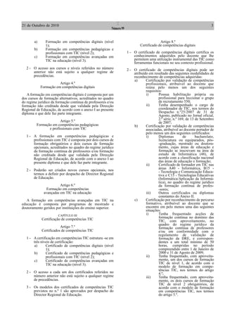 21 de Outubro de 2010                                         I                                                               3
                                                         Número 99


        a)      Formação em competências digitais (nível                                   Artigo 8.º
                1);                                                           Certificado de competências digitais
        b)      Formação em competências pedagógicas e
                profissionais com TIC (nível 2);                     1 - O certificado de competências digitais certifica os
        c)      Formação em competências avançadas em                    conhecimentos adquiridos pelo docente que lhe
                TIC na educação (nível 3).                               permitem uma utilização instrumental das TIC como
                                                                         ferramentas funcionais no seu contexto profissional.
   2 - O acesso aos cursos e níveis referidos no número              2 - O certificado de competências digitais pode ser
       anterior não está sujeito a qualquer regime de                    atribuído em resultado das seguintes modalidades de
       precedências.                                                     reconhecimento de competências adquiridas:
                                                                         a)      Certificação por validação de competências
                        Artigo 4.º                                               profissionais, atribuível ao docente que
             Formação em competências digitais                                   reúna pelo menos um dos seguintes
                                                                                 requisitos:
   A formação em competências digitais é composta por um                         i)       Possua habilitação própria ou
dos cursos de formação alternativos, acreditados no quadro                                profissional para leccionar o grupo
do regime jurídico da formação contínua de professores e/ou                               de recrutamento 550;
formação não creditada desde que validada pela Direcção                          ii)      Tenha desempenhado o cargo de
Regional de Educação, de acordo com o anexo I ao presente                                 coordenador de TIC, nos termos do
diploma e que dele faz parte integrante.                                                  Despacho n.º25/2007 de 31 de
                                                                                          Agosto, publicado no Jornal oficial,
                                                                                          2.ª série, n.º 169, de 13 de Setembro
                       Artigo 5.º                                                         de 2007;
         Formação em competências pedagógicas                            b)      Certificação por validação de competências
                e profissionais com TIC                                          associadas, atribuível ao docente portador de
                                                                                 pelo menos um dos seguintes certificados:
   1 - A formação em competências pedagógicas e                                  i)       Diplomas          de      bacharelato,
       profissionais com TIC é composta por dois cursos de                                licenciatura ou equiparados, pós-
       formação obrigatórios e dois cursos de formação                                    -graduação, mestrado ou doutora-
       opcionais, acreditados no quadro do regime jurídico                                mento, cujas áreas de educação e
       da formação contínua de professores e/ou formação                                  formação se inscrevam na área de
       não creditada desde que validada pela Direcção                                     estudo de Informática (48), de
       Regional de Educação, de acordo com o anexo I ao                                   acordo com a classificação nacional
       presente diploma e que dele faz parte integrante.                                  das áreas de educação e formação;
                                                                                 ii)      Certificado de formador em TIC nas
                                                                                          áreas A40 - Informática, B15 -
   2 - Poderão ser criados novos cursos opcionais, nos                                    - Tecnologia e Comunicação Educa-
       termos a definir por despacho de Director Regional                                 tiva e C15 - Tecnologias Educativas
       de Educação.                                                                       (Informática/Aplicação da Informá-
                                                                                          tica), no quadro do regime jurídico
                         Artigo 6.º                                                       da formação contínua de profes-
                 Formação em competências                                                 -sores;
               avançadas em TIC na educação                                      iii)     Outros certificados ou diplomas
                                                                                          constantes do Anexo II.
   A formação em competências avançadas em TIC na                        c)      Certificação por reconhecimento de percurso
educação é composta por programas de mestrado e                                  formativo, atribuível ao docente que se
doutoramento geridos por instituições do ensino superior.                        encontre em pelo menos uma das seguintes
                                                                                 situações:
                       CAPÍTULO III                                              i)       Tenha frequentado acções de
             Certificação de competências TIC                                             formação contínua no domínio das
                                                                                          TIC, com aproveitamento, no
                                                                                          quadro do regime jurídico da
                         Artigo 7.º                                                       formação contínua de professores
             Certificados de competências TIC                                             e/ou em conformidade com o
                                                                                          regulamento de validação de
   1 - A certificação em competências TIC estrutura -se em                                formação da DRE, e correspon-
       três níveis de certificação:                                                       dentes a um total mínimo de 50
       a)      Certificado de competências digitais (nível                                horas, cumpridas no período
               1);                                                                        compreendido entre 1 de Janeiro de
       b)      Certificado de competências pedagógicas e                                  2000 e 31 de Agosto de 2009;
               profissionais com TIC (nível 2);                                  ii)      Tenha frequentado, com aproveita-
       c)      Certificado de competências avançadas em                                   mento, um dos cursos de formação
               TIC na educação (nível 3).                                                 TIC de nível 1, de acordo com o
                                                                                          modelo de formação em compe-
                                                                                          tências TIC, nos termos do artigo
   2 - O acesso a cada um dos certificados referidos no                                   4.º;
       número anterior não está sujeito a qualquer regime                        iii)     Tenha frequentado, com aproveita-
       de precedências.                                                                   mento, os dois cursos de formação
                                                                                          TIC de nível 2 obrigatórios, de
   3 - Os modelos dos certificados de competências TIC                                    acordo com o modelo de formação
       previstos no n.º 1 são aprovados por despacho do                                   em competências TIC, nos termos
       Director Regional de Educação.                                                     do artigo 5.º.
 