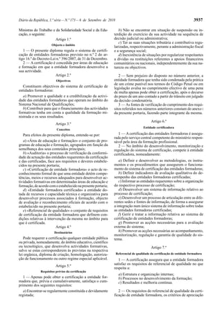 Diário da República, 1.ª série—N.º 173—6 de Setembro de 2010 3937
Ministras do Trabalho e da Solidariedade Social e da Edu-
cação, o seguinte:
Artigo 1.º
Objecto e âmbito
1 — O presente diploma regula o sistema de certifi-
cação de entidades formadoras previsto no n.º 2 do ar-
tigo 16.º do Decreto-Lei n.º 396/2007, de 31 de Dezembro.
2 — A certificação é concedida por áreas de educação
e formação em que a entidade formadora desenvolve a
sua actividade.
Artigo 2.º
Objectivos
Constituem objectivos do sistema de certificação de
entidades formadoras:
a) Promover a qualidade e a credibilização da activi-
dade das entidades formadoras que operam no âmbito do
Sistema Nacional de Qualificações;
b) Contribuir para que o financiamento das actividades
formativas tenha em conta a qualidade da formação mi-
nistrada e os seus resultados.
Artigo 3.º
Conceitos
Para efeitos do presente diploma, entende-se por:
a) «Área de educação e formação» o conjunto de pro-
gramas de educação e formação, agrupados em função da
semelhança dos seus conteúdos principais;
b) «Auditoria» o processo de verificação da conformi-
dade da actuação das entidades requerentes da certificação
e das certificadas, face aos requisitos e deveres estabele-
cidos na presente portaria;
c) «Certificação de entidade formadora» o acto de re-
conhecimento formal de que uma entidade detém compe-
tências, meios e recursos adequados para desenvolver ac-
tividades formativas em determinadas áreas de educação e
formação,deacordocomoestabelecidonapresenteportaria;
d) «Entidade formadora certificada» a entidade do-
tada de recursos e capacidade técnica e organizativa para
desenvolver processos associados à formação, objecto
de avaliação e reconhecimento oficiais de acordo com o
estabelecido na presente portaria;
e) «Referencial de qualidade» o conjunto de requisitos
de certificação da entidade formadora que definem con-
dições relativas à intervenção da mesma no âmbito para
que é certificada.
Artigo 4.º
Destinatários
Pode requerer a certificação qualquer entidade pública
ou privada, nomeadamente, do âmbito educativo, científico
ou tecnológico, que desenvolva actividades formativas,
salvo se estas corresponderem às previstas na respectiva
lei orgânica, diploma de criação, homologação, autoriza-
ção de funcionamento ou outro regime especial aplicável.
Artigo 5.º
Requisitos prévios da certificação
1 — Apenas pode obter a certificação a entidade for-
madora que, prévia e cumulativamente, satisfaça o cum-
primento dos seguintes requisitos:
a) Encontrar-se regularmente constituída e devidamente
registada;
b) Não se encontrar em situação de suspensão ou in-
terdição do exercício da sua actividade na sequência de
decisão judicial ou administrativa;
c) Ter as suas situações tributária e contributiva regu-
larizadas, respectivamente, perante a administração fiscal
e a segurança social;
d) Inexistência de situações por regularizar respeitantes
a dívidas ou restituições referentes a apoios financeiros
comunitários ou nacionais, independentemente da sua na-
tureza ou objectivos.
2 — Sem prejuízo do disposto no número anterior, a
entidade formadora que tenha sido condenada pela prática
de um crime punível nos termos do Código Penal ou em
legislação avulsa no cumprimento efectivo de uma pena
de multa apenas pode obter a certificação, após o decurso
do prazo de um ano contado a partir do trânsito em julgado
da decisão condenatória.
3 — As fontes de verificação do cumprimento dos requi-
sitos referidos nos números anteriores constam do anexo I
da presente portaria, fazendo parte integrante da mesma.
Artigo 6.º
Entidade certificadora
1 — A certificação das entidades formadoras é assegu-
rada pelo serviço central competente do ministério respon-
sável pela área da formação profissional.
2 — No âmbito do desenvolvimento, monitorização e
regulação do sistema de certificação, compete à entidade
certificadora, nomeadamente:
a) Definir e desenvolver as metodologias, os instru-
mentos e os procedimentos que assegurem o funciona-
mento do sistema de certificação das entidades formadoras;
b) Definir indicadores de avaliação qualitativa do de-
sempenho das entidades formadoras certificadas;
c) Informar as entidades requerentes sobre a organização
do respectivo processo de certificação;
d) Desenvolver um sistema de informação relativo ao
processo de certificação;
e) Desenvolver um processo de articulação entre as dife-
rentes sedes e fontes de informação, de forma a assegurar
a integração num único sistema de informação sobre todas
as entidades formadoras certificadas;
f) Gerir e tratar a informação relativa ao sistema de
certificação de entidades formadoras;
g) Promover as acções necessárias para a avaliação
externa do sistema;
h) Promover as acções necessárias ao acompanhamento,
monitorização, regulação e garantia de qualidade do sis-
tema.
Artigo 7.º
Referencial de qualidade da certificação de entidade formadora
1 — A certificação assegura que a entidade formadora
satisfaz os requisitos do referencial de qualidade no que
respeita a:
a) Estrutura e organização internas;
b) Processos no desenvolvimento da formação;
c) Resultados e melhoria contínua.
2 — Os requisitos do referencial de qualidade da certi-
ficação de entidade formadora, os critérios de apreciação
 