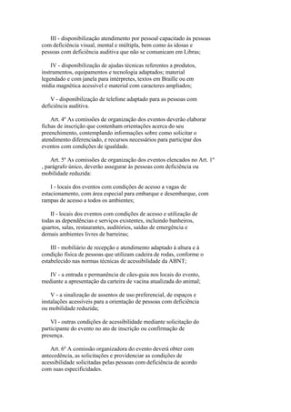 III - disponibilização atendimento por pessoal capacitado às pessoas
com deficiência visual, mental e múltipla, bem como às idosas e
pessoas com deficiência auditiva que não se comunicam em Libras;

    IV - disponibilização de ajudas técnicas referentes a produtos,
instrumentos, equipamentos e tecnologia adaptados; material
legendado e com janela para intérpretes, textos em Braille ou em
mídia magnética acessível e material com caracteres ampliados;

    V - disponibilização de telefone adaptado para as pessoas com
deficiência auditiva.

    Art. 4º As comissões de organização dos eventos deverão elaborar
fichas de inscrição que contenham orientações acerca do seu
preenchimento, contemplando informações sobre como solicitar o
atendimento diferenciado, e recursos necessários para participar dos
eventos com condições de igualdade.

    Art. 5º As comissões de organização dos eventos elencados no Art. 1º
, parágrafo único, deverão assegurar às pessoas com deficiência ou
mobilidade reduzida:

    I - locais dos eventos com condições de acesso a vagas de
estacionamento, com área especial para embarque e desembarque, com
rampas de acesso a todos os ambientes;

   II - locais dos eventos com condições de acesso e utilização de
todas as dependências e serviços existentes, incluindo banheiros,
quartos, salas, restaurantes, auditórios, saídas de emergência e
demais ambientes livres de barreiras;

    III - mobiliário de recepção e atendimento adaptado à altura e à
condição física de pessoas que utilizam cadeira de rodas, conforme o
estabelecido nas normas técnicas de acessibilidade da ABNT;

   IV - a entrada e permanência de cães-guia nos locais do evento,
mediante a apresentação da carteira de vacina atualizada do animal;

    V - a sinalização de assentos de uso preferencial, de espaços e
instalações acessíveis para a orientação de pessoas com deficiência
ou mobilidade reduzida;

    VI - outras condições de acessibilidade mediante solicitação do
participante do evento no ato de inscrição ou confirmação de
presença.

    Art. 6º A comissão organizadora do evento deverá obter com
antecedência, as solicitações e providenciar as condições de
acessibilidade solicitadas pelas pessoas com deficiência de acordo
com suas especificidades.
 