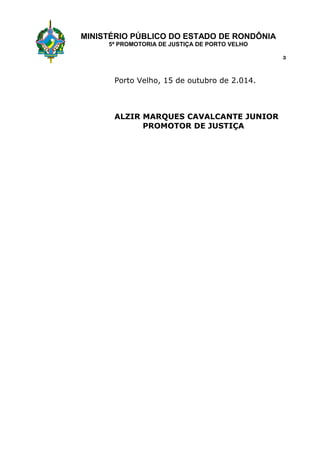 MINISTÉRIO PÚBLICO DO ESTADO DE RONDÔNIA 
5ª PROMOTORIA DE JUSTIÇA DE PORTO VELHO 
Porto Velho, 15 de outubro de 2.014. 
ALZIR MARQUES CAVALCANTE JUNIOR 
PROMOTOR DE JUSTIÇA 
3 
