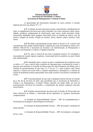 Prefeitura Municipal de Olinda

Secretaria de Patrimônio e Cultura
Secretaria de Planejamento e Controle Urbano
c) apresentação dos documentos elencados no inciso anterior, à exceção
daqueles previstos nas alíneas “h” e “i”.
§ 1º As plantas deverão apresentar locação, especificação e detalhamento de
todos os equipamentos previstos para serem instalados, tais como camarotes, decks, palco,
tablado, geradores, equipamentos de climatização, entre outros, sendo necessário, ainda,
informações detalhadas sobre qualquer intervenção física na fachada do imóvel, seja ela
pintura, colagem de tecidos, fixação de cartazes, faixas, banners, placas, letreiros, entre
outros.
§ 2º Recebida a documentação de que tratam os incisos I e II, o imóvel será
vistoriado por uma equipe multidisciplinar, composta por corpo de bombeiros, defesa civil,
IPHAN, CREA/CAU e Secretarias da Fazenda e da Administração, de Planejamento e
Controle e de Patrimônio e Cultura e Vigilância Sanitária.
§ 3º Se, após a vistoria de que trata o parágrafo anterior, for constatada a
necessidade de cumprir alguma exigência, o interessado deverá atendê-las no prazo fixado
pela Administração.
§ 4º Constatado, após a vistoria ou após o cumprimento das exigências a que
se refere o § 3º, que o imóvel reúne condições de segurança para a realização do evento, o
processo será remetido ao Conselho de Preservação dos Sítios Históricos de Olinda, para a
emissão do pronunciamento de que trata o § 1º do art. 1º, o qual avaliará, entre outros
aspectos, o impacto do evento sobre o conjunto arquitetônico e paisagístico e a eficácia do
projeto de tratamento acústico apresentado, bem ainda o horário conveniente à realização do
evento.
§ 5º O pronunciamento de que trata o parágrafo anterior deverá ser emitido
até o dia 20 de fevereiro de 2014, para possibilitar que as Secretarias de Patrimônio e
Cultura e de Planejamento e Controle Urbano analisem em tempo hábil, em caso de
posicionamento favorável do Conselho, o cumprimento das demais exigências previstas
nesta Portaria.
§ 6º Emitido pronunciamento favorável pelo Conselho de Preservação dos
Sítios Históricos de Olinda, o interessado deverá apresentar os seguintes documentos
complementares:
a) Anotação de Responsabilidade Técnica – ART do acompanhamento e
fiscalização da montagem e desmontagem de estruturas;
b) Anotação de Responsabilidade Técnica – ART da locação e instalação de
grupo gerador;
c) Anotação de Responsabilidade Técnica – ART da instalação e montagem
de luz e som;

 