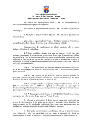 Prefeitura Municipal de Olinda

Secretaria de Patrimônio e Cultura
Secretaria de Planejamento e Controle Urbano
d) Anotação de Responsabilidade Técnica – ART do acompanhamento e
fiscalização da execução do projeto de segurança;
e) Anotação de Responsabilidade Técnica – ART da autoria do projeto de
intervenção;
f) Anotação de Responsabilidade Técnica – ART da autoria do projeto de
acessibilidade;
g) atestado de regularidade do Corpo de Bombeiros militar de Pernambuco,
contendo a capacidade máxima de pessoas no evento e período de validade;
h) comprovantes dos recolhimentos dos tributos incidentes sobre o evento,
inclusive ISS e taxa de publicidade.
§ 7º Caso o público estimado seja igual ou superior a 1.000 (um mil)
pessoas, o interessado deverá apresentar comprovante de previsão de atendimento médico
de emergência, com no mínimo um médico socorrista, um enfermeiro ou um técnico de
enfermagem, bem como os respectivos equipamentos para atendimento de urgência e
ambulância de plantão, respeitada a proporção de uma equipe médica para cada 1.000 (um
mil) expectadores estimados.
Art. 4º - Caso o interessado não apresente todos os documentos exigidos no
art. 3º, I e II deste Decreto ou o faça fora do prazo de que o art. 1º, seu requerimento será de
plano indeferido.
Art. 5º - Os eventos de que trata esta Portaria somente poderão ser
realizados, em caso de pronunciamento favorável do Conselho de Preservação dos Sítios
Históricos de Olinda, no período de 01 a 04 de março de 2014.
Art. 6º - Cumpridas todas as exigências e etapas estabelecidas no art. 3º, a
SEPAC, juntamente com a SEPLAC, expedirá a autorização de localização e
funcionamento por tempo determinado, a qual especificará as exigências a serem atendidas
pelos responsáveis pelo evento.
Art. 7º -Em cumprimento à Portaria nº 3.083/2013 do Ministério da Justiça,
os responsáveis pelos eventos de que trata esta Portaria deverão:
I - informar ao consumidor, de forma clara e inequívoca, a existência de
alvará de funcionamento e de alvará de prevenção e proteção contra incêndios do
estabelecimento, ou de autorização equivalente, bem como suas respectivas datas de
validade, em seus materiais de oferta, publicidade, bilhetes e ingressos;
II - fixar cartaz ou instrumento equivalente na entrada do estabelecimento,
com informações sobre sua capacidade máxima, sobre a existência de alvará de
funcionamento, de alvará de prevenção e proteção contra incêndios do estabelecimento ou

 