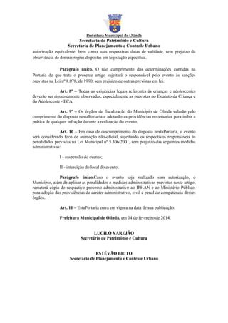 Prefeitura Municipal de Olinda

Secretaria de Patrimônio e Cultura
Secretaria de Planejamento e Controle Urbano
autorização equivalente, bem como suas respectivas datas de validade, sem prejuízo da
observância de demais regras dispostas em legislação específica.
Parágrafo único. O não cumprimento das determinações contidas na
Portaria de que trata o presente artigo sujeitará o responsável pelo evento às sanções
previstas na Lei nº 8.078, de 1990, sem prejuízo de outras previstas em lei.
Art. 8º – Todas as exigências legais referentes às crianças e adolescentes
deverão ser rigorosamente observadas, especialmente as previstas no Estatuto da Criança e
do Adolescente - ECA.
Art. 9º – Os órgãos de fiscalização do Município de Olinda velarão pelo
cumprimento do disposto nestaPortaria e adotarão as providências necessárias para inibir a
prática de qualquer infração durante a realização do evento.
Art. 10 – Em caso de descumprimento do disposto nestaPortaria, o evento
será considerado foco de animação não-oficial, sujeitando os respectivos responsáveis às
penalidades previstas na Lei Municipal nº 5.306/2001, sem prejuízo das seguintes medidas
administrativas:
I - suspensão do evento;
II - interdição do local do evento;
Parágrafo único.Caso o evento seja realizado sem autorização, o
Município, além de aplicar as penalidades e medidas administrativas previstas neste artigo,
remeterá cópia do respectivo processo administrativo ao IPHAN e ao Ministério Público,
para adoção das providências de caráter administrativo, civil e penal de competência desses
órgãos.
Art. 11 – EstaPortaria entra em vigora na data de sua publicação.
Prefeitura Municipal de Olinda, em 04 de fevereiro de 2014.

LUCILO VAREJÃO
Secretário de Patrimônio e Cultura

ESTÉVÃO BRITO
Secretário de Planejamento e Controle Urbano

 