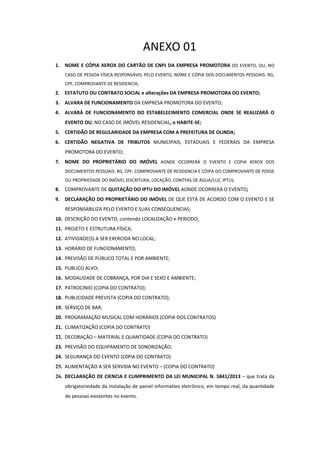 ANEXO 01 
1. NOME  E  CÓPIA  XEROX  DO CARTÃO  DE  CNPJ  DA  EMPRESA  PROMOTORA  DO  EVENTO,  OU,  NO 
CASO DE PESSOA FÍSICA RESPONSÁVEL PELO EVENTO, NOME E CÓPIA DOS DOCUMENTOS PESSOAIS: RG, 
CPF, COMPROVANTE DE RESIDENCIA; 

2. ESTATUTO OU CONTRATO SOCIAL e alterações DA EMPRESA PROMOTORA DO EVENTO; 
3. ALVARA DE FUNCIONAMENTO DA EMPRESA PROMOTORA DO EVENTO; 
4. ALVARÁ  DE  FUNCIONAMENTO  DO  ESTABELECIMENTO  COMERCIAL  ONDE  SE  REALIZARÁ  O 
EVENTO OU, NO CASO DE IMÓVEL RESIDENCIAL, o HABITE‐SE; 
5. CERTIDÃO DE REGULARIDADE DA EMPRESA COM A PREFEITURA DE OLINDA; 
6. CERTIDÃO  NEGATIVA  DE  TRIBUTOS  MUNICIPAIS,  ESTADUAIS  E  FEDERAIS  DA  EMPRESA 
PROMOTORA DO EVENTO; 
7. NOME  DO  PROPRIETÁRIO  DO  IMÓVEL  AONDE  OCORRERÁ  O  EVENTO  E  COPIA  XEROX  DOS 
DOCUMENTOS PESSOAIS: RG, CPF, COMPROVANTE DE RESIDENCIA E CÓIPA DO COMPROVANTE DE POSSE 
OU PROPRIEDADE DO IMÓVEL (ESCRITURA, LOCAÇÃO, CONTYAS DE ÁGUA/LUZ, IPTU); 

8. COMPROVANTE DE QUITAÇÃO DO IPTU DO IMÓVEL AONDE OCORRERÁ O EVENTO; 
9. DECLARAÇÃO DO PROPRIETÁRIO DO IMÓVEL DE QUE ESTÁ DE ACORDO COM O EVENTO E SE 
RESPONSABILIZA PELO EVENTO E SUAS CONSEQUENCIAS;  
10. DESCRIÇÃO DO EVENTO, contendo LOCALIZAÇÃO e PERIODO; 
11. PROJETO E ESTRUTURA FÍSICA; 
12. ATIVIDADE(S) A SER EXERCIDA NO LOCAL; 
13. HORÁRIO DE FUNCIONAMENTO; 
14. PREVISÃO DE PÚBLICO TOTAL E POR AMBIENTE; 
15. PUBLICO ALVO; 
16. MODALIDADE DE COBRANÇA, POR DIA E SEXO E AMBIENTE; 
17. PATROCINIO (COPIA DO CONTRATO); 
18. PUBLICIDADE PREVISTA (COPIA DO CONTRATO); 
19. SERVIÇO DE BAR; 
20. PROGRAMAÇÃO MUSICAL COM HORÁRIOS (COPIA DOS CONTRATOS) 
21. CLIMATIZAÇÃO (COPIA DO CONTRATO) 
22. DECORAÇÃO – MATERIAL E QUANTIDADE (COPIA DO CONTRATO) 
23. PREVISÃO DO EQUIPAMENTO DE SONORIZAÇÃO; 
24. SEGURANÇA DO EVENTO (C0PIA DO CONTRATO) 
25. ALIMENTAÇÃO A SER SERVIDA NO EVENTO – (COPIA DO CONTRATO) 
26. DECLARAÇÃO DE CIENCIA E CUMPRIMENTO DA LEI MUNICIPAL N. 5841/2013 – que trata da 
obrigatoriedade da instalação de painel informativo eletrônico, em tempo real, da quantidade 
de pessoas existentes no evento.

 