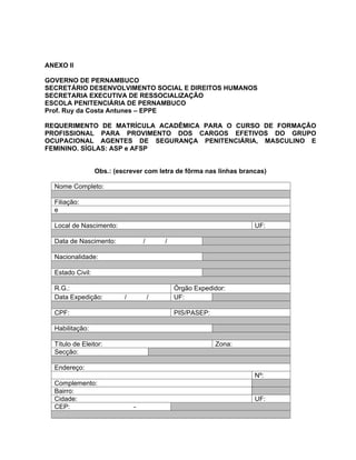 ANEXO II

GOVERNO DE PERNAMBUCO
SECRETÁRIO DESENVOLVIMENTO SOCIAL E DIREITOS HUMANOS
SECRETARIA EXECUTIVA DE RESSOCIALIZAÇÃO
ESCOLA PENITENCIÁRIA DE PERNAMBUCO
Prof. Ruy da Costa Antunes EPPE

REQUERIMENTO DE MATRÍCULA ACADÊMICA PARA O CURSO DE FORMAÇÃO
PROFISSIONAL PARA PROVIMENTO DOS CARGOS EFETIVOS DO GRUPO
OCUPACIONAL AGENTES DE SEGURANÇA PENITENCIÁRIA, MASCULINO E
FEMININO. SÍGLAS: ASP e AFSP


                  Obs.: (escrever com letra de fôrma nas linhas brancas)

  Nome Completo:

  Filiação:
  e

  Local de Nascimento:                                              UF:

  Data de Nascimento:              /       /

  Nacionalidade:

  Estado Civil:

  R.G.:                                        Órgão Expedidor:
  Data Expedição:          /           /       UF:

  CPF:                                         PIS/PASEP:

  Habilitação:

  Título de Eleitor:                                        Zona:
  Secção:

  Endereço:
                                                                    Nº:
  Complemento:
  Bairro:
  Cidade:                                                           UF:
  CEP:                         -
 