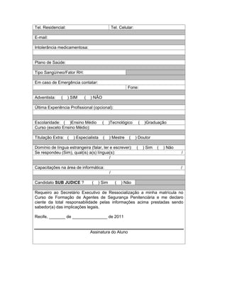 Tel. Residencial:                                Tel. Celular:

E-mail:

Intolerância medicamentosa:


Plano de Saúde:

Tipo Sangüíneo/Fator RH:

Em caso de Emergência contatar:
                                                          Fone:

Adventista:   (     ) SIM    (   ) NÃO

Última Experiência Profissional (opcional):


Escolaridade: ( )Ensino Médio            (   )Tecnológico            (   )Graduação
Curso (exceto Ensino Médio):

Titulação Extra: (     ) Especialista    (   ) Mestre      (     ) Doutor

Domínio de língua estrangeira (falar, ler e escrever):           (       ) Sim   (   ) Não
Se respondeu (Sim), qual(is) a(s) língua(s):                                                 /
                                          /

Capacitações na área de informática:                                                         /
                                             /

Candidato SUB JUDICE ?           (   ) Sim         (   ) Não

Requeiro ao Secretário Executivo de Ressocialização a minha matrícula no
Curso de Formação de Agentes de Segurança Penitenciária e me declaro
ciente da total responsabilidade pelas informações acima prestadas sendo
sabedor(a) das implicações legais.

Recife, _______ de _______________ de 2011


                                 Assinatura do Aluno
 