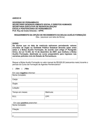 ANEXO III

GOVERNO DE PERNAMBUCO
SECRETÁRIO DESENVOLVIMENTO SOCIAL E DIREITOS HUMANOS
SECRETARIA EXECUTIVA DE RESSOCIALIZAÇÃO
ESCOLA PENITENCIÁRIA DE PERNAMBUCO
Prof. Ruy da Costa Antunes EPPE

    REQUERIMENTO DA OPÇÃO DE RECEBIMENTO DA BOLSA AUXÍLIO FORMAÇÃO
                      Obs.: (escrever com letra de fôrma)


AVISO:
Os alunos que na data de matrícula estiverem percebendo valores
oriundos de órgão ou Entidade Pública Estadual deverão optar entre
estes e a Bolsa Auxilio Formação, de acordo com artigo 2º Parágrafo
Único, da Lei 13.354, de 13 de dezembro de 2007, que instituiu a Bolsa
Auxilio Formação, destinada ao curso preparatório para ingresso nas
carreiras policiais civis do Estado de Pernambuco.


Requer a Bolsa Auxilio Formação no valor mensal de R$ 600,00 (seiscentos reais) durante o
período do Curso de Formação de Agentes Penitenciários?

(   ) Sim   (   ) Não

Em caso negativo informar:
Nome Completo:

Cargo:

Órgão:

Lotação:

Tempo em meses:                       Matrícula:

R.G.:                                 CPF:


 Em caso positivo preencher:
Nome Completo:

Filiação:


e ______________________________________________________________
 