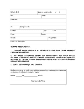 Estado Civil:                         data de nascimento:      /    /

R.G.:                                       CPF:

Endereço:



nº:             Complemento:

Cidade:                                        UF:          CEP:

Fone:                                     Celular:

Banco:                                               nº Agência:

nº da C/C com dígito:


OUTRAS OBSERVAÇÕES:

1.  HAVERÁ MAIOR AGILIDADE NO PAGAMENTO PARA QUEM OPTAR RECEBER
POR CONTA CORRENTE;

2.  OS DADOS BANCÁRIOS DEVEM SER PREENCHIDOS POR QUEM OPTAR
RECEBER ATRAVÉS DE DEPÓSITO EM CONTA CORRENTE, DEVENDO A CONTA SER
NO NOME DO TITULAR E AINDA ANEXANDO A CÓPIA DE EXTRATO BANCÁRIO OU
DO CARTÃO DO BANCO;

3. CONTA DE POUPANÇA NÃO É ACEITA.


Declaro-me ciente da total responsabilidade pelas informações acima prestadas
sendo sabedor(a) das implicações legais.

Recife, _______ de _______________ de 2011

_______________________________________________________________
                        Assinatura do Aluno
 