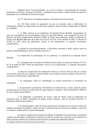 Parágrafo único. Excepcionalmente, no caso de solicitar a documentação de inscrição
diretamente à EsSA por via postal ou telefone, o candidato deverá receber o boleto bancário já impresso,
juntamente com o formulário da ficha de inscrição.
Art. 27. Não haverá, em qualquer hipótese, restituição da taxa de inscrição.
Art. 28. Estão isentos do pagamento da taxa de inscrição, após o deferimento do
Comandante da EsSA ao requerimento enviado pelo candidato, dentro do prazo estabelecido no Manual
do Candidato:
I - os filhos menores de ex-combatentes da Segunda Guerra Mundial, incapacitados em
ação, em consequência de sua participação efetiva em operações bélicas, como integrante da Força do
Exército, da Força Expedicionária Brasileira (FEB), da Força Aérea Brasileira (FAB), da Marinha de
Guerra ou da Marinha Mercante, de acordo com a Lei nº 5.315, de 12 de setembro de 1967, e o Decreto nº
26.992, de 1949, desde que apresentem, anexos ao seu requerimento, os seguintes documentos
comprobatórios:
a) certidão de nascimento/casamento, e documentos referentes à tutela, adoção, termo de
guarda e responsabilidade ou outros expedidos pelo juiz; e
b) comprovante da participação de seu genitor(a) ou responsável na Segunda Guerra
Mundial.
II - o candidato que for membro de família de baixa renda, nos termos do Decreto nº 6.135,
de 26 de junho de 2007, desde que apresentem, anexos ao seu requerimento, os seguintes documentos
comprobatórios:
a) cópia dos comprovantes de rendimentos relativos ao mês de abril ou maio do corrente
ano de todas as pessoas que compõem o grupo familiar e que residam no mesmo endereço. Para este fim,
constituem-se documentos comprobatórios:
1. de empregados: cópia do contracheque ou carteira profissional ou declaração do
empregador;
2. de aposentados, pensionistas, beneficiários de auxílio-doença e outros: cópia do extrato
trimestral do ano em curso ou comprovante de saque bancário, contendo o valor do benefício do INSS ou
de outros órgãos de previdência;
3. de autônomos e prestadores de serviço: cópia do último carnê de pagamento de
autonomia junto ao INSS e declaração de próprio punho contendo o tipo de atividade exercida e o
rendimento médio mensal obtido; e
4. de desempregados: cópia da carteira profissional, formulário de rescisão de contrato de
trabalho, declaração informando o tempo em que se encontram fora do mercado de trabalho e como têm
se mantido e comprovantes do seguro desemprego.
b) cópia do comprovante de Imposto de Renda. O candidato deverá apresentar o formulário
completo da declaração e notificação do imposto de renda do corrente ano (com base no ano anterior), de
todas as pessoas maiores de 18 (dezoito) anos descritas no quadro de composição familiar;
12 - Separata ao Boletim do Exército nº 20, de 16 de maio de 2014.
 