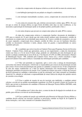 c) cópia dos comprovantes de despesas (relativas ao mês de abril ou maio do corrente ano):
1. com habitação (prestação da casa própria ou aluguel e condomínio);
2. com instrução (mensalidades escolares, cursos, comprovante de concessão de bolsa de
estudos);
3. com contas de consumo (luz, gás, telefone convencional e celular, água, IPTU). No caso
em que as contas de energia elétrica ou água forem divididas entre duas ou mais residências, se faz
necessária a apresentação de declaração (pode ser de próprio punho), justificando o fato; e
4. com outras despesas que possam ser comprovadas (plano de saúde, IPVA e outras).
d) cópia dos comprovantes relativos à composição familiar: documento de identidade e
CPF, para os maiores de 18 anos (desde que não tenha trazido nenhum outro documento); certidão de
nascimento ou comprovante de escolaridade (para menores de 18 anos); certidão de casamento e, no caso
de casais separados, comprovação dessa situação; certidão de óbito, em caso de familiares falecidos;
certidão ou documentos referentes à tutela, adoção, termo de guarda e responsabilidade ou outros
expedidos pelo juiz.
III - o candidato que estiver inscrito no Cadastro Único para Programas Sociais do Governo
Federal - Cadastro Único, desde que apresentem, anexa ao seu requerimento, a cópia dos documentos
citados nas letras a) e b) do inciso II deste artigo, podendo ser substituída por uma declaração de que
atende à condição estabelecida no inciso II do art. 1º do Decreto nº 6.593, de 2008, informando o Número
de Identificação Social - NIS, atribuído pelo Cadastro Único. Neste caso, a EsSA consultará o órgão
gestor do Cadastro Único para verificar a veracidade das informações prestadas pelo candidato.
§ 1º Não será permitido ao requerente, após o envio e/ou a entrega da documentação,
acrescentar e/ou alterar informações. A EsSA não se responsabiliza por extravio da documentação enviada
pelo correio. O envio desta documentação não garante ao candidato a isenção de taxa. O não cumprimento
de uma das etapas estabelecidas ou a falta de alguma informação e/ou documentação, resultará na
eliminação automática do processo de isenção. Caso o pedido de isenção seja aceito, a Seção de Concurso
da EsSA informará ao candidato o deferimento ou não da solicitação, até a data constante no Calendário
Anual do CA, cabendo ao solicitante a responsabilidade de tomar ciência da solução dos pedidos através
de consulta a essa relação.
§ 2º Caso o pedido de isenção de taxa de inscrição seja indeferido, o candidato poderá
solicitar a revisão de seu pedido encaminhando expediente (via FAX ou postal) à Seção de Concurso da
EsSA, que enviará os documentos do candidato à Diretoria de Educação Técnica Militar (DETMil), onde
será procedida a revisão.
§ 3º O candidato terá 2 (dois) dias úteis, a contar da data de divulgação do resultado de seu
pedido, para solicitar a revisão de sua documentação.
§ 4º Caso o pedido de isenção seja indeferido pela Diretoria de Educação Técnica Militar, o
candidato deverá solicitar sua inscrição conforme as prescrições contidas na Seção II, do Capítulo II,
destas instruções, e até a data constante no Calendário Anual do CA.
Separata ao Boletim do Exército nº 20, de 16 de maio de 2014. - 13
 