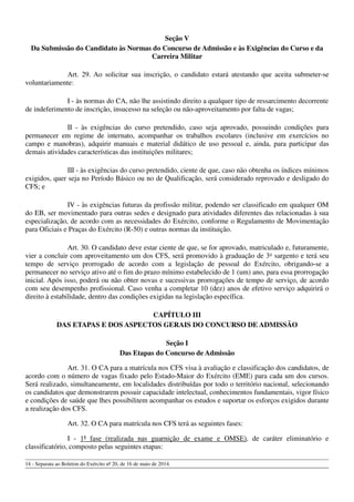 Seção V
Da Submissão do Candidato às Normas do Concurso de Admissão e às Exigências do Curso e da
Carreira Militar
Art. 29. Ao solicitar sua inscrição, o candidato estará atestando que aceita submeter-se
voluntariamente:
I - às normas do CA, não lhe assistindo direito a qualquer tipo de ressarcimento decorrente
de indeferimento de inscrição, insucesso na seleção ou não-aproveitamento por falta de vagas;
II - às exigências do curso pretendido, caso seja aprovado, possuindo condições para
permanecer em regime de internato, acompanhar os trabalhos escolares (inclusive em exercícios no
campo e manobras), adquirir manuais e material didático de uso pessoal e, ainda, para participar das
demais atividades características das instituições militares;
III - às exigências do curso pretendido, ciente de que, caso não obtenha os índices mínimos
exigidos, quer seja no Período Básico ou no de Qualificação, será considerado reprovado e desligado do
CFS; e
IV - às exigências futuras da profissão militar, podendo ser classificado em qualquer OM
do EB, ser movimentado para outras sedes e designado para atividades diferentes das relacionadas à sua
especialização, de acordo com as necessidades do Exército, conforme o Regulamento de Movimentação
para Oficiais e Praças do Exército (R-50) e outras normas da instituição.
Art. 30. O candidato deve estar ciente de que, se for aprovado, matriculado e, futuramente,
vier a concluir com aproveitamento um dos CFS, será promovido à graduação de 3o
sargento e terá seu
tempo de serviço prorrogado de acordo com a legislação de pessoal do Exército, obrigando-se a
permanecer no serviço ativo até o fim do prazo mínimo estabelecido de 1 (um) ano, para essa prorrogação
inicial. Após isso, poderá ou não obter novas e sucessivas prorrogações de tempo de serviço, de acordo
com seu desempenho profissional. Caso venha a completar 10 (dez) anos de efetivo serviço adquirirá o
direito à estabilidade, dentro das condições exigidas na legislação específica.
CAPÍTULO III
DAS ETAPAS E DOS ASPECTOS GERAIS DO CONCURSO DE ADMISSÃO
Seção I
Das Etapas do Concurso de Admissão
Art. 31. O CA para a matrícula nos CFS visa à avaliação e classificação dos candidatos, de
acordo com o número de vagas fixado pelo Estado-Maior do Exército (EME) para cada um dos cursos.
Será realizado, simultaneamente, em localidades distribuídas por todo o território nacional, selecionando
os candidatos que demonstrarem possuir capacidade intelectual, conhecimentos fundamentais, vigor físico
e condições de saúde que lhes possibilitem acompanhar os estudos e suportar os esforços exigidos durante
a realização dos CFS.
Art. 32. O CA para matrícula nos CFS terá as seguintes fases:
I - 1ª fase (realizada nas guarnição de exame e OMSE), de caráter eliminatório e
classificatório, composto pelas seguintes etapas:
14 - Separata ao Boletim do Exército nº 20, de 16 de maio de 2014.
 