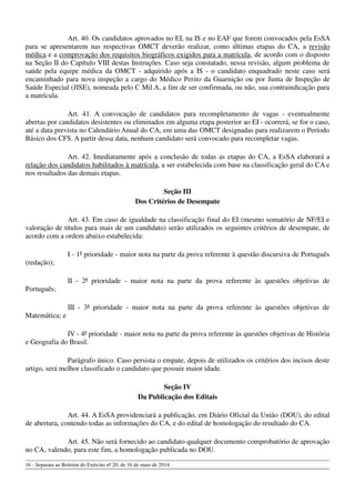 Art. 40. Os candidatos aprovados no EI, na IS e no EAF que forem convocados pela EsSA
para se apresentarem nas respectivas OMCT deverão realizar, como últimas etapas do CA, a revisão
médica e a comprovação dos requisitos biográficos exigidos para a matrícula, de acordo com o disposto
na Seção II do Capítulo VIII destas Instruções. Caso seja constatado, nessa revisão, algum problema de
saúde pela equipe médica da OMCT - adquirido após a IS - o candidato enquadrado neste caso será
encaminhado para nova inspeção a cargo do Médico Perito da Guarnição ou por Junta de Inspeção de
Saúde Especial (JISE), nomeada pelo C Mil A, a fim de ser confirmada, ou não, sua contraindicação para
a matrícula.
Art. 41. A convocação de candidatos para recompletamento de vagas - eventualmente
abertas por candidatos desistentes ou eliminados em alguma etapa posterior ao EI - ocorrerá, se for o caso,
até a data prevista no Calendário Anual do CA, em uma das OMCT designadas para realizarem o Período
Básico dos CFS. A partir dessa data, nenhum candidato será convocado para recompletar vagas.
Art. 42. Imediatamente após a conclusão de todas as etapas do CA, a EsSA elaborará a
relação dos candidatos habilitados à matrícula, a ser estabelecida com base na classificação geral do CA e
nos resultados das demais etapas.
Seção III
Dos Critérios de Desempate
Art. 43. Em caso de igualdade na classificação final do EI (mesmo somatório de NF/EI e
valoração de títulos para mais de um candidato) serão utilizados os seguintes critérios de desempate, de
acordo com a ordem abaixo estabelecida:
I - 1ª prioridade - maior nota na parte da prova referente à questão discursiva de Português
(redação);
II - 2ª prioridade - maior nota na parte da prova referente às questões objetivas de
Português;
III - 3ª prioridade - maior nota na parte da prova referente às questões objetivas de
Matemática; e
IV - 4ª prioridade - maior nota na parte da prova referente às questões objetivas de História
e Geografia do Brasil.
Parágrafo único. Caso persista o empate, depois de utilizados os critérios dos incisos deste
artigo, será melhor classificado o candidato que possuir maior idade.
Seção IV
Da Publicação dos Editais
Art. 44. A EsSA providenciará a publicação, em Diário Oficial da União (DOU), do edital
de abertura, contendo todas as informações do CA, e do edital de homologação do resultado do CA.
Art. 45. Não será fornecido ao candidato qualquer documento comprobatório de aprovação
no CA, valendo, para este fim, a homologação publicada no DOU.
16 - Separata ao Boletim do Exército nº 20, de 16 de maio de 2014.
 
