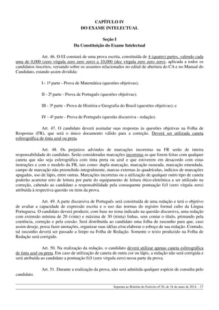 CAPÍTULO IV
DO EXAME INTELECTUAL
Seção I
Da Constituição do Exame Intelectual
Art. 46. O EI constará de uma prova escrita, constituída de 4 (quatro) partes, valendo cada
uma de 0,000 (zero vírgula zero zero zero) a 10,000 (dez vírgula zero zero zero), aplicada a todos os
candidatos inscritos, versando sobre os assuntos relacionados no edital de abertura do CA e no Manual do
Candidato, estando assim dividida:
I - 1ª parte - Prova de Matemática (questões objetivas);
II - 2ª parte - Prova de Português (questões objetivas);
III - 3ª parte - Prova de História e Geografia do Brasil (questões objetivas); e
IV - 4ª parte - Prova de Português (questão discursiva - redação).
Art. 47. O candidato deverá assinalar suas respostas às questões objetivas na Folha de
Respostas (FR), que será o único documento válido para a correção. Deverá ser utilizada caneta
esferográfica de tinta azul ou preta.
Art. 48. Os prejuízos advindos de marcações incorretas na FR serão de inteira
responsabilidade do candidato. Serão consideradas marcações incorretas as que forem feitas com qualquer
caneta que não seja esferográfica com tinta preta ou azul e que estiverem em desacordo com estas
instruções e com o modelo da FR, tais como: dupla marcação, marcação rasurada, marcação emendada,
campo de marcação não preenchido integralmente, marcas externas às quadrículas, indícios de marcações
apagadas, uso de lápis, entre outras. Marcações incorretas ou a utilização de qualquer outro tipo de caneta
poderão acarretar erro de leitura por parte do equipamento de leitura ótico-eletrônica a ser utilizado na
correção, cabendo ao candidato a responsabilidade pela consequente pontuação 0,0 (zero vírgula zero)
atribuída à respectiva questão ou item da prova.
Art. 49. A parte discursiva de Português será constituída de uma redação e terá o objetivo
de avaliar a capacidade de expressão escrita e o uso das normas do registro formal culto da Língua
Portuguesa. O candidato deverá produzir, com base no tema indicado na questão discursiva, uma redação
com extensão mínima de 20 (vinte) e máxima de 30 (trinta) linhas, sem contar o título, primando pela
coerência, correção e pela coesão. Será distribuída ao candidato uma folha de rascunho para que, caso
assim deseje, possa fazer anotações, organizar suas idéias e/ou elaborar o esboço de sua redação. Contudo,
tal rascunho deverá ser passado a limpo na Folha de Redação. Somente o texto produzido na Folha de
Redação será corrigido.
Art. 50. Na realização da redação, o candidato deverá utilizar apenas caneta esferográfica
de tinta azul ou preta. Em caso de utilização de caneta de outra cor ou lápis, a redação não será corrigida e
será atribuída ao candidato a pontuação 0,0 (zero vírgula zero) nessa parte da prova.
Art. 51. Durante a realização da prova, não será admitida qualquer espécie de consulta pelo
candidato.
Separata ao Boletim do Exército nº 20, de 16 de maio de 2014. - 17
 