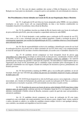 Art. 52. Em caso de algum candidato não assinar a Folha de Respostas ou a Folha de
Redação nos locais para isso destinados, a respectiva prova será anulada e ele será eliminado do concurso.
Seção II
Dos Procedimentos a Serem Adotados nos Locais do EI, da sua Organização, Datas e Horários
Art. 53. A aplicação do EI será feita nos locais preparados pelas OMSE, em suas próprias
instalações ou em outros locais sob sua responsabilidade, na data e nos horários estabelecidos no
Calendário Anual do CA (conforme a hora oficial de Brasília).
Art. 54. Os candidatos inscritos na cidade do Rio de Janeiro terão seus locais de realização
de prova definidos pela EsSA, para não extrapolar a capacidade máxima de cada OMSE.
Art. 55. O local destinado a cada candidato para a realização do EI constará de seu CCI,
bem como, se for o caso, orientação para que ele conduza prancheta, visando a resolução da prova. É
extremamente importante, por ocasião da disponibilização do CCI, o candidato observar o local designado
para realização da prova.
Art. 56. São de responsabilidade exclusiva do candidato a identificação correta de seu local
de realização da prova, de acordo com os dados constantes do seu CCI, bem como o seu comparecimento
ao local de realização do EI, nas datas e horários determinados, de acordo com o Calendário Anual do CA.
Art. 57. O candidato deverá comparecer ao local designado (local de prova) com
antecedência de 2 (duas) horas em relação ao início do EI, na data prevista, considerando o horário oficial
de Brasília, munido de seu documento de identificação (original e dentro da validade) e do material
permitido para resolução das questões e marcação das respostas. Tal antecedência é imprescindível para a
organização dos locais do EI, permitindo que os candidatos sejam orientados pelos encarregados de sua
aplicação e distribuídos nos seus lugares, ficando em condições de iniciarem as provas, pontualmente, nos
horários previstos.
Art. 58. Será permitida a mudança de OMSE, após a sua escolha pelo candidato, no ato de
inscrição, desde que seja solicitada até o último dia previsto no Calendário Anual do CA para a alteração
de dados para o EI.
Art. 59. O CCI ficará disponível no sítio da EsSA para acesso e nova impressão, se houver
necessidade, até o horário de fechamento dos portões por ocasião da realização do EI. Para os candidatos
que realizarem as inscrições via postal, o CCI será remetido em uma única via pelo correio.
Art. 60. Os portões de acesso aos locais de provas serão fechados 01h30 (uma hora e trinta
minutos) antes do início do EI, conforme previsto no Calendário Anual do CA e no respectivo edital de
abertura, considerando o horário oficial de Brasília, momento a partir do qual não mais será permitida a
entrada de candidatos.
Art. 61. O candidato deverá comparecer aos locais de realização do EI com trajes
compatíveis com a atividade, não sendo permitido o uso de brincos, gorro, chapéu, boné, viseira, cachecol
e outros, devendo os cabelos e as orelhas do candidato estarem sempre visíveis e sem qualquer adereço,
caso contrário, sua entrada será impedida no local do exame.
18 - Separata ao Boletim do Exército nº 20, de 16 de maio de 2014.
 