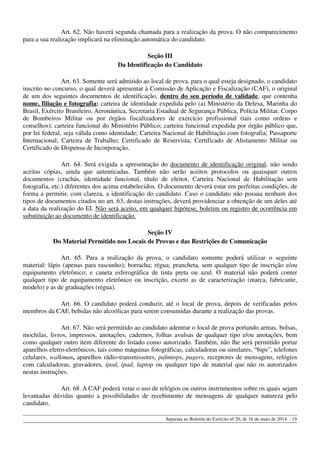 Art. 62. Não haverá segunda chamada para a realização da prova. O não comparecimento
para a sua realização implicará na eliminação automática do candidato.
Seção III
Da Identificação do Candidato
Art. 63. Somente será admitido ao local de prova, para o qual esteja designado, o candidato
inscrito no concurso, o qual deverá apresentar à Comissão de Aplicação e Fiscalização (CAF), o original
de um dos seguintes documentos de identificação, dentro do seu período de validade, que contenha
nome, filiação e fotografia: carteira de identidade expedida pelo (a) Ministério da Defesa, Marinha do
Brasil, Exército Brasileiro, Aeronáutica, Secretaria Estadual de Segurança Pública, Polícia Militar, Corpo
de Bombeiros Militar ou por órgãos fiscalizadores de exercício profissional (tais como ordens e
conselhos); carteira funcional do Ministério Público; carteira funcional expedida por órgão público que,
por lei federal, seja válida como identidade; Carteira Nacional de Habilitação com fotografia; Passaporte
Internacional; Carteira de Trabalho; Certificado de Reservista; Certificado de Alistamento Militar ou
Certificado de Dispensa de Incorporação.
Art. 64. Será exigida a apresentação do documento de identificação original, não sendo
aceitas cópias, ainda que autenticadas. Também não serão aceitos protocolos ou quaisquer outros
documentos (crachás, identidade funcional, título de eleitor, Carteira Nacional de Habilitação sem
fotografia, etc.) diferentes dos acima estabelecidos. O documento deverá estar em perfeitas condições, de
forma a permitir, com clareza, a identificação do candidato. Caso o candidato não possua nenhum dos
tipos de documentos citados no art. 63, destas instruções, deverá providenciar a obtenção de um deles até
a data da realização do EI. Não será aceito, em qualquer hipótese, boletim ou registro de ocorrência em
substituição ao documento de identificação.
Seção IV
Do Material Permitido nos Locais de Provas e das Restrições de Comunicação
Art. 65. Para a realização da prova, o candidato somente poderá utilizar o seguinte
material: lápis (apenas para rascunho); borracha; régua; prancheta, sem qualquer tipo de inscrição e/ou
equipamento eletrônico; e caneta esferográfica de tinta preta ou azul. O material não poderá conter
qualquer tipo de equipamento eletrônico ou inscrição, exceto as de caracterização (marca, fabricante,
modelo) e as de graduações (régua).
Art. 66. O candidato poderá conduzir, até o local de prova, depois de verificadas pelos
membros da CAF, bebidas não alcoólicas para serem consumidas durante a realização das provas.
Art. 67. Não será permitido ao candidato adentrar o local de prova portando armas, bolsas,
mochilas, livros, impressos, anotações, cadernos, folhas avulsas de qualquer tipo e/ou anotações, bem
como qualquer outro item diferente do listado como autorizado. Também, não lhe será permitido portar
aparelhos eletro-eletrônicos, tais como máquinas fotográficas, calculadoras ou similares, “bips”, telefones
celulares, walkman, aparelhos rádio-transmissores, palmtops, pagers, receptores de mensagens, relógios
com calculadoras, gravadores, ipod, ipad, laptop ou qualquer tipo de material que não os autorizados
nestas instruções.
Art. 68. A CAF poderá vetar o uso de relógios ou outros instrumentos sobre os quais sejam
levantadas dúvidas quanto a possibilidades de recebimento de mensagens de qualquer natureza pelo
candidato.
Separata ao Boletim do Exército nº 20, de 16 de maio de 2014. - 19
 