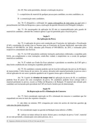Art. 69. Não serão permitidos, durante a realização da prova:
I - o empréstimo de material de qualquer pessoa para candidato, ou entre candidatos; ou
II - a comunicação entre candidatos.
Art. 70. É obrigatória a utilização de caneta esferográfica de tinta preta ou azul para o
preenchimento da Folha de Respostas e para a realização da questão discursiva de Português (redação).
Art. 71. Os encarregados da aplicação do EI não se responsabilizarão pela guarda de
material do candidato, cabendo-lhe conduzir apenas o que for permitido para o local de prova.
Seção V
Da Aplicação da Prova
Art. 72. A aplicação da prova será conduzida por Comissões de Aplicação e Fiscalização
(CAF), constituídas de acordo com as Normas para as Comissões de Exame Intelectual, aprovadas pela
Portaria nº 045-DECEx, de 2010, alteradas pela Portaria nº 095-DECEx, de 2011, e nomeadas pelos
respectivos comandantes das Gu Exm.
Art. 73. As CAF procederão conforme instruções particulares elaboradas e expedidas pela
EsSA, em complemento a estas instruções, sendo-lhes vedado o empréstimo ou a cessão de qualquer
material ao candidato.
Art. 74. É vedado aos Cmdo Gu Exm substituir o presidente ou membros da CAF após a
data-limite estabelecida nas instruções expedidas pela EsSA.
Art. 75. Os candidatos somente poderão sair do local de realização das provas do EI depois
de transcorridas 3 (três) horas de seu início. Ao saírem, deixarão todo material pertinente às provas com o
oficial aplicador do seu setor e poderão apanhá-lo até 4 (quatro) horas após o término do EI.
Art. 76. A partir do término do tempo total de aplicação da prova do EI, os candidatos
poderão ficar de posse dos seus exemplares da prova. Os candidatos poderão levar consigo todo o
material pertinente às provas, exceto as Folhas de Resposta e de Redação. O material não retirado pelo
candidato será incinerado pelo presidente da CAF em local e horário por ele determinado.
Seção VI
Da Reprovação no EI e Eliminação do Concurso
Art. 77. Será considerado reprovado no EI e eliminado do concurso o candidato que for
enquadrado em uma ou mais das seguintes situações:
I - não obter, no mínimo, 50% (cinquenta por cento) de acertos do total das questões de
cada uma das partes da prova;
II - for considerado inapto na questão de Redação (nota inferior a 5,000);
III - utilizar ou tentar utilizar de meios ilícitos para a resolução da prova (“cola”, material
de uso não permitido, comunicação com outras pessoas, etc.);
20 - Separata ao Boletim do Exército nº 20, de 16 de maio de 2014.
 