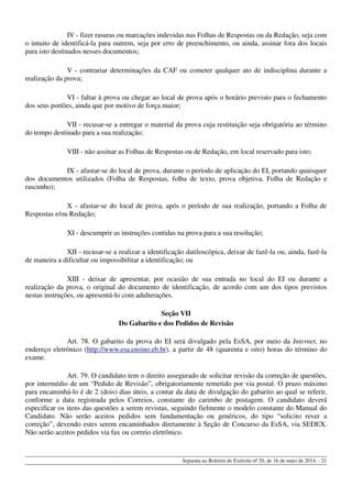 IV - fizer rasuras ou marcações indevidas nas Folhas de Respostas ou da Redação, seja com
o intuito de identificá-la para outrem, seja por erro de preenchimento, ou ainda, assinar fora dos locais
para isto destinados nesses documentos;
V - contrariar determinações da CAF ou cometer qualquer ato de indisciplina durante a
realização da prova;
VI - faltar à prova ou chegar ao local de prova após o horário previsto para o fechamento
dos seus portões, ainda que por motivo de força maior;
VII - recusar-se a entregar o material da prova cuja restituição seja obrigatória ao término
do tempo destinado para a sua realização;
VIII - não assinar as Folhas de Respostas ou de Redação, em local reservado para isto;
IX - afastar-se do local de prova, durante o período de aplicação do EI, portando quaisquer
dos documentos utilizados (Folha de Respostas, folha de texto, prova objetiva, Folha de Redação e
rascunho);
X - afastar-se do local de prova, após o período de sua realização, portando a Folha de
Respostas e/ou Redação;
XI - descumprir as instruções contidas na prova para a sua resolução;
XII - recusar-se a realizar a identificação datiloscópica, deixar de fazê-la ou, ainda, fazê-la
de maneira a dificultar ou impossibilitar a identificação; ou
XIII - deixar de apresentar, por ocasião de sua entrada no local do EI ou durante a
realização da prova, o original do documento de identificação, de acordo com um dos tipos previstos
nestas instruções, ou apresentá-lo com adulterações.
Seção VII
Do Gabarito e dos Pedidos de Revisão
Art. 78. O gabarito da prova do EI será divulgado pela EsSA, por meio da Internet, no
endereço eletrônico (http://www.esa.ensino.eb.br), a partir de 48 (quarenta e oito) horas do término do
exame.
Art. 79. O candidato tem o direito assegurado de solicitar revisão da correção de questões,
por intermédio de um “Pedido de Revisão”, obrigatoriamente remetido por via postal. O prazo máximo
para encaminhá-lo é de 2 (dois) dias úteis, a contar da data de divulgação do gabarito ao qual se referir,
conforme a data registrada pelos Correios, constante do carimbo de postagem. O candidato deverá
especificar os itens das questões a serem revistas, seguindo fielmente o modelo constante do Manual do
Candidato. Não serão aceitos pedidos sem fundamentação ou genéricos, do tipo “solicito rever a
correção”, devendo estes serem encaminhados diretamente à Seção de Concurso da EsSA, via SEDEX.
Não serão aceitos pedidos via fax ou correio eletrônico.
Separata ao Boletim do Exército nº 20, de 16 de maio de 2014. - 21
 