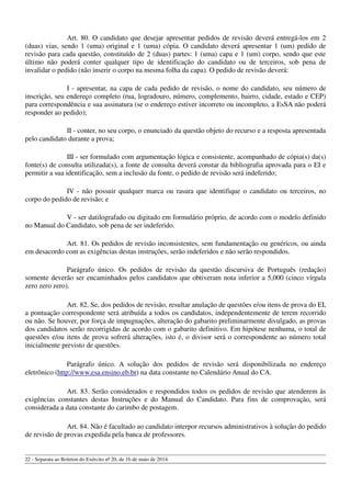 Art. 80. O candidato que desejar apresentar pedidos de revisão deverá entregá-los em 2
(duas) vias, sendo 1 (uma) original e 1 (uma) cópia. O candidato deverá apresentar 1 (um) pedido de
revisão para cada questão, constituído de 2 (duas) partes: 1 (uma) capa e 1 (um) corpo, sendo que este
último não poderá conter qualquer tipo de identificação do candidato ou de terceiros, sob pena de
invalidar o pedido (não inserir o corpo na mesma folha da capa). O pedido de revisão deverá:
I - apresentar, na capa de cada pedido de revisão, o nome do candidato, seu número de
inscrição, seu endereço completo (rua, logradouro, número, complemento, bairro, cidade, estado e CEP)
para correspondência e sua assinatura (se o endereço estiver incorreto ou incompleto, a EsSA não poderá
responder ao pedido);
II - conter, no seu corpo, o enunciado da questão objeto do recurso e a resposta apresentada
pelo candidato durante a prova;
III - ser formulado com argumentação lógica e consistente, acompanhado de cópia(s) da(s)
fonte(s) de consulta utilizada(s), a fonte de consulta deverá constar da bibliografia aprovada para o EI e
permitir a sua identificação, sem a inclusão da fonte, o pedido de revisão será indeferido;
IV - não possuir qualquer marca ou rasura que identifique o candidato ou terceiros, no
corpo do pedido de revisão; e
V - ser datilografado ou digitado em formulário próprio, de acordo com o modelo definido
no Manual do Candidato, sob pena de ser indeferido.
Art. 81. Os pedidos de revisão inconsistentes, sem fundamentação ou genéricos, ou ainda
em desacordo com as exigências destas instruções, serão indeferidos e não serão respondidos.
Parágrafo único. Os pedidos de revisão da questão discursiva de Português (redação)
somente deverão ser encaminhados pelos candidatos que obtiveram nota inferior a 5,000 (cinco vírgula
zero zero zero).
Art. 82. Se, dos pedidos de revisão, resultar anulação de questões e/ou itens de prova do EI,
a pontuação correspondente será atribuída a todos os candidatos, independentemente de terem recorrido
ou não. Se houver, por força de impugnações, alteração do gabarito preliminarmente divulgado, as provas
dos candidatos serão recorrigidas de acordo com o gabarito definitivo. Em hipótese nenhuma, o total de
questões e/ou itens de prova sofrerá alterações, isto é, o divisor será o correspondente ao número total
inicialmente previsto de questões.
Parágrafo único. A solução dos pedidos de revisão será disponibilizada no endereço
eletrônico (http://www.esa.ensino.eb.br) na data constante no Calendário Anual do CA.
Art. 83. Serão considerados e respondidos todos os pedidos de revisão que atenderem às
exigências constantes destas Instruções e do Manual do Candidato. Para fins de comprovação, será
considerada a data constante do carimbo de postagem.
Art. 84. Não é facultado ao candidato interpor recursos administrativos à solução do pedido
de revisão de provas expedida pela banca de professores.
22 - Separata ao Boletim do Exército nº 20, de 16 de maio de 2014.
 