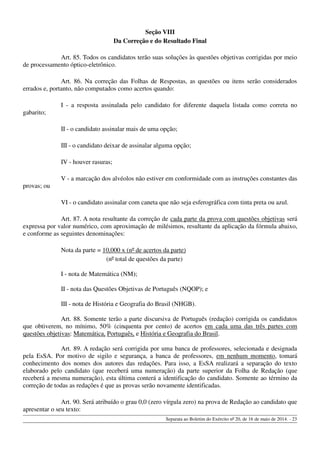 Seção VIII
Da Correção e do Resultado Final
Art. 85. Todos os candidatos terão suas soluções às questões objetivas corrigidas por meio
de processamento óptico-eletrônico.
Art. 86. Na correção das Folhas de Respostas, as questões ou itens serão considerados
errados e, portanto, não computados como acertos quando:
I - a resposta assinalada pelo candidato for diferente daquela listada como correta no
gabarito;
II - o candidato assinalar mais de uma opção;
III - o candidato deixar de assinalar alguma opção;
IV - houver rasuras;
V - a marcação dos alvéolos não estiver em conformidade com as instruções constantes das
provas; ou
VI - o candidato assinalar com caneta que não seja esferográfica com tinta preta ou azul.
Art. 87. A nota resultante da correção de cada parte da prova com questões objetivas será
expressa por valor numérico, com aproximação de milésimos, resultante da aplicação da fórmula abaixo,
e conforme as seguintes denominações:
Nota da parte = 10,000 x (nº de acertos da parte)
(nº total de questões da parte)
I - nota de Matemática (NM);
II - nota das Questões Objetivas de Português (NQOP); e
III - nota de História e Geografia do Brasil (NHGB).
Art. 88. Somente terão a parte discursiva de Português (redação) corrigida os candidatos
que obtiverem, no mínimo, 50% (cinquenta por cento) de acertos em cada uma das três partes com
questões objetivas: Matemática, Português, e História e Geografia do Brasil.
Art. 89. A redação será corrigida por uma banca de professores, selecionada e designada
pela EsSA. Por motivo de sigilo e segurança, a banca de professores, em nenhum momento, tomará
conhecimento dos nomes dos autores das redações. Para isso, a EsSA realizará a separação do texto
elaborado pelo candidato (que receberá uma numeração) da parte superior da Folha de Redação (que
receberá a mesma numeração), esta última conterá a identificação do candidato. Somente ao término da
correção de todas as redações é que as provas serão novamente identificadas.
Art. 90. Será atribuído o grau 0,0 (zero vírgula zero) na prova de Redação ao candidato que
apresentar o seu texto:
Separata ao Boletim do Exército nº 20, de 16 de maio de 2014. - 23
 