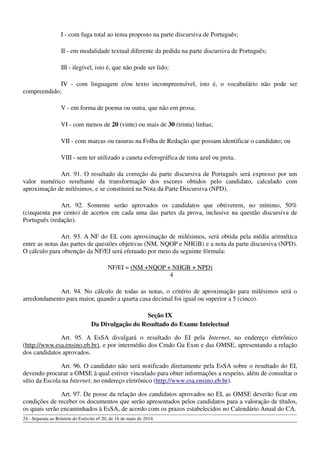 I - com fuga total ao tema proposto na parte discursiva de Português;
II - em modalidade textual diferente da pedida na parte discursiva de Português;
III - ilegível, isto é, que não pode ser lido;
IV - com linguagem e/ou texto incompreensível, isto é, o vocabulário não pode ser
compreendido;
V - em forma de poema ou outra, que não em prosa;
VI - com menos de 20 (vinte) ou mais de 30 (trinta) linhas;
VII - com marcas ou rasuras na Folha de Redação que possam identificar o candidato; ou
VIII - sem ter utilizado a caneta esferográfica de tinta azul ou preta.
Art. 91. O resultado da correção da parte discursiva de Português será expresso por um
valor numérico resultante da transformação dos escores obtidos pelo candidato, calculado com
aproximação de milésimos, e se constituirá na Nota da Parte Discursiva (NPD).
Art. 92. Somente serão aprovados os candidatos que obtiverem, no mínimo, 50%
(cinquenta por cento) de acertos em cada uma das partes da prova, inclusive na questão discursiva de
Português (redação).
Art. 93. A NF do EI, com aproximação de milésimos, será obtida pela média aritmética
entre as notas das partes de questões objetivas (NM, NQOP e NHGB) e a nota da parte discursiva (NPD).
O cálculo para obtenção da NF/EI será efetuado por meio da seguinte fórmula:
NF/EI = (NM +NQOP + NHGB + NPD)
4
Art. 94. No cálculo de todas as notas, o critério de aproximação para milésimos será o
arredondamento para maior, quando a quarta casa decimal foi igual ou superior a 5 (cinco).
Seção IX
Da Divulgação do Resultado do Exame Intelectual
Art. 95. A EsSA divulgará o resultado do EI pela Internet, no endereço eletrônico
(http://www.esa.ensino.eb.br), e por intermédio dos Cmdo Gu Exm e das OMSE, apresentando a relação
dos candidatos aprovados.
Art. 96. O candidato não será notificado diretamente pela EsSA sobre o resultado do EI,
devendo procurar a OMSE à qual estiver vinculado para obter informações a respeito, além de consultar o
sítio da Escola na Internet, no endereço eletrônico (http://www.esa.ensino.eb.br).
Art. 97. De posse da relação dos candidatos aprovados no EI, as OMSE deverão ficar em
condições de receber os documentos que serão apresentados pelos candidatos para a valoração de títulos,
os quais serão encaminhados à EsSA, de acordo com os prazos estabelecidos no Calendário Anual do CA.
24 - Separata ao Boletim do Exército nº 20, de 16 de maio de 2014.
 