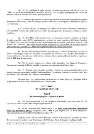 Art. 103. Os candidatos deverão entregar, pessoalmente, ou por meio de terceiros, nas
OMSE, no prazo estabelecido pelo Calendário Anual do CA, as cópias autenticadas dos títulos que
possuam, dentre os previstos nas tabelas do artigo anterior.
§ 1º O candidato que entregar os títulos por terceiros assume total responsabilidade pelas
informações prestadas na Ficha de Inscrição, arcando com todas as consequências de eventuais erros de
seu procurador.
§ 2º Os títulos deverão ser entregues nas OMSE em dias úteis no horário compreendido
entre às 0800h e 1700h, não sendo aceitos os títulos enviados por meio dos correios, via fax ou correio
eletrônico.
Art. 104. As OMSE, após reunirem todos os documentos relativos à análise de títulos,
deverão remetê-los, para a EsSA, imediatamente, ou dentro do prazo previsto no Calendário Anual do
CA. Não deverão ser remetidos diplomas ou certificados que não estejam previstos nestas Instruções e no
Manual do Candidato. Não serão aceitos títulos (diplomas ou certificados ou histórico escolar)
apresentados pelo candidato na OMSE fora do prazo estabelecido ou sem autenticação.
Art. 105. Os títulos apresentados serão analisados pela Comissão de Análise e Valoração de
Títulos nomeada pela EsSA, que procederá ao somatório dos pontos de cada candidato. O somatório de
pontos atribuídos pela análise dos títulos civis e militares não poderá exceder, em nenhuma hipótese, o
total de 1,00 (um vírgula zero).
Art. 106. Os pontos relativos aos títulos serão acrescidos, pela Seção de Concurso e
Admissão, ao resultado do EI dos candidatos, servindo como fator de classificação final.
Art. 107. Somente serão valorados os títulos referentes a cursos concluídos até o prazo
previsto para sua apresentação na OMSE pelo candidato. Documentos contendo termos tais como “está
realizando”, “está cursando”, etc., não serão considerados.
Parágrafo único. Os candidatos que não apresentarem títulos não serão eliminados do CA.
A apresentação de títulos é de caráter voluntário e classificatório.
CAPÍTULO VI
DA INSPEÇÃO DE SAÚDE
Seção I
Da Convocação para a Inspeção de Saúde
Art. 108. Serão submetidos à IS os candidatos relacionados como aprovados no EI e
valoração de títulos e convocados para prosseguirem no CA.
Art. 109. Os candidatos aos CFS realizarão a IS em locais, datas e horários estabelecidos
pelas suas respectivas OMSE, designados pelo C Mil A, por proposta das Gu Exm, obedecendo
rigorosamente à data estipulada no Calendário Anual do CA.
Parágrafo único. Será considerado desistente e eliminado do concurso o candidato que deixar
de se apresentar em horário e local determinado pelo Calendário Anual do CA para a realização da IS.
26 - Separata ao Boletim do Exército nº 20, de 16 de maio de 2014.
 