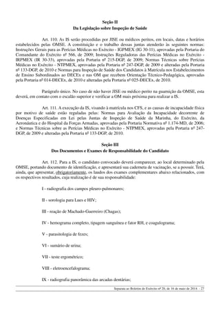 Seção II
Da Legislação sobre Inspeção de Saúde
Art. 110. As IS serão procedidas por JISE ou médicos peritos, em locais, datas e horários
estabelecidos pelas OMSE. A constituição e o trabalho dessas juntas atenderão às seguintes normas:
Instruções Gerais para as Perícias Médicas no Exército - IGPMEX (IG 30-11), aprovadas pela Portaria do
Comandante do Exército nº 566, de 2009; Instruções Reguladoras das Perícias Médicas no Exército -
IRPMEX (IR 30-33), aprovadas pela Portaria nº 215-DGP, de 2009; Normas Técnicas sobre Perícias
Médicas no Exército - NTPMEX, aprovadas pela Portaria nº 247-DGP, de 2009 e alteradas pela Portaria
nº 133-DGP, de 2010 e Normas para Inspeção de Saúde dos Candidatos à Matrícula nos Estabelecimentos
de Ensino Subordinados ao DECEx e nas OM que recebem Orientação Técnico-Pedagógica, aprovadas
pela Portaria nº 014-DECEx, de 2010 e alteradas pela Portaria nº 025-DECEx, de 2010.
Parágrafo único. No caso de não haver JISE ou médico perito na guarnição da OMSE, esta
deverá, em contato com o escalão superior e verificar a OM mais próxima para realizar a IS.
Art. 111. A execução da IS, visando à matrícula nos CFS, e as causas de incapacidade física
por motivo de saúde estão reguladas pelas: Normas para Avaliação da Incapacidade decorrente de
Doenças Especificadas em Lei pelas Juntas de Inspeção de Saúde da Marinha, do Exército, da
Aeronáutica e do Hospital da Forças Armadas, aprovadas pela Portaria Normativa nº 1.174-MD, de 2006;
e Normas Técnicas sobre as Perícias Médicas no Exército - NTPMEX, aprovadas pela Portaria nº 247-
DGP, de 2009 e alteradas pela Portaria nº 133-DGP, de 2010.
Seção III
Dos Documentos e Exames de Responsabilidade do Candidato
Art. 112. Para a IS, o candidato convocado deverá comparecer, ao local determinado pela
OMSE, portando documento de identificação, e apresentará sua caderneta de vacinação, se a possuir. Terá,
ainda, que apresentar, obrigatoriamente, os laudos dos exames complementares abaixo relacionados, com
os respectivos resultados, cuja realização é de sua responsabilidade:
I - radiografia dos campos pleuro-pulmonares;
II - sorologia para Lues e HIV;
III - reação de Machado-Guerreiro (Chagas);
IV - hemograma completo, tipagem sanguínea e fator RH, e coagulograma;
V - parasitologia de fezes;
VI - sumário de urina;
VII - teste ergométrico;
VIII - eletroencefalograma;
IX - radiografia panorâmica das arcadas dentárias;
Separata ao Boletim do Exército nº 20, de 16 de maio de 2014. - 27
 