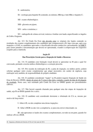 X - audiometria;
XI - sorologia para hepatite B (contendo, no mínimo, HBsAg e Anti-HBc) e hepatite C;
XII - exame oftalmológico;
XIII - glicemia em jejum;
XIV - uréia e creatinina; e
XV - radiografia de coluna cervical, torácica e lombar com laudo, especificando os ângulos
de Cobb e Ferguson.
Art. 113. Os Cmdo Gu Exm não deverão reter os originais dos laudos contendo os
resultados dos exames complementares dos candidatos que comparecerem à IS, haja vista que, após essa
inspeção e o EAF, os candidatos aprovados e classificados deverão conduzi-los, pessoalmente, às OMCT,
para serem juntados à documentação que deverá ser apresentada, visando à comprovação dos requisitos
exigidos para a matrícula.
Seção IV
Das Prescrições Gerais para a Inspeção de Saúde e Recursos
Art. 114. O candidato com limitação visual deverá se apresentar na IS para a qual for
convocado, portando a receita médica oftalmológica e a correção prescrita.
Art. 115. Por ocasião da realização da IS, a junta de inspeção, ou médico perito, poderá
solicitar qualquer outro exame complementar que julgar necessário, em caráter de urgência, cuja
realização será, também, de responsabilidade do próprio candidato.
Art. 116. O candidato considerado “inapto” na IS poderá requerer Inspeção de Saúde em
Grau de Recurso (ISGR), dentro do prazo de 5 (cinco) dias úteis, contados a partir da data de divulgação
do resultado. Neste caso, será orientado pelo Cmdo Gu Exm ou OMSE quanto aos procedimentos
cabíveis.
Art. 117. Não haverá segunda chamada para qualquer uma das etapas de inspeções de
saúde, seja IS ou ISGR (quando for o caso).
Art. 118. O candidato será considerado desistente e eliminado do CA se, mesmo por
motivo de força maior:
I - faltar à IS, ou não completar uma destas inspeções;
II - faltar à ISGR ou não vier a completá-la, se para esta estiver relacionado; ou
III - não apresentar os laudos dos exames complementares, no todo ou em parte, quando for
realizar a IS ou a ISGR.
28 - Separata ao Boletim do Exército nº 20, de 16 de maio de 2014.
 
