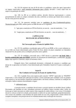 Art. 119. Os originais das atas de IS de todos os candidatos, sejam eles aptos (aprovados)
ou inaptos (reprovados), serão remetidos diretamente para a EsSA, devendo 1 (uma) cópia ficar no
arquivo da guarnição de exame.
Art. 120. As JIS ou os médicos peritos, deverão observar rigorosamente o correto
preenchimento de todos os campos constantes das atas, conforme as normas que tratam desse assunto, a
fim de evitar possíveis dúvidas.
Art. 121. Os pareceres emitidos para os candidatos da área Combatente/Logística-
Técnica/Aviação pela JISE, médico perito ou JISR deverão ser os seguintes:
I - “apto para a matrícula no CFS do Exército, no ano de ....(ano da matrícula)....”; ou
II - “inapto para a matrícula no CFS do Exército, no ano de ....(ano da matrícula)....”.
CAPÍTULO VII
DO EXAME DE APTIDÃO FÍSICA
Seção I
Da Convocação para o Exame de Aptidão Física
Art. 122. Os candidatos considerados aptos na IS (ou em ISGR, se for o caso) submeter-se-
ão ao EAF, nos locais determinados pelos Cmdo Gu Exm, dentro do prazo estipulado no Calendário
Anual do CA e de acordo com as condições prescritas neste capítulo.
Art. 123. O candidato convocado para o EAF deverá se apresentar em local, data e
horário estabelecidos pela sua OMSE, portando seu documento de identificação, e conduzindo, em uma
bolsa, traje esportivo (camiseta, calção ou bermuda e tênis).
Parágrafo único. Será considerado desistente e eliminado do concurso o candidato que
deixar de se apresentar em horário e local determinado pelo Calendário Anual do CA para a realização o
EAF.
Seção II
Das Condições de Execução do Exame de Aptidão Física
Art. 124. A aptidão física será expressa pelo conceito “APTO” (aprovado) ou “INAPTO”
(reprovado), e será avaliada pela aplicação de tarefas a serem realizadas pelo candidato (com seu próprio
traje esportivo), em movimentos sequenciais padronizados e de forma contínua, conforme as condições de
execução e índices mínimos discriminados a seguir:
I - abdominal supra:
a) posição inicial: o candidato deverá tomar a posição deitado em decúbito dorsal, joelhos
flexionados, pés apoiados no solo, calcanhares próximos aos glúteos, braços cruzados sobre o peito, de
forma que as mãos encostem no ombro oposto (mão esquerda no ombro direito e vice-versa). O avaliador
deverá se colocar ao lado do avaliado, posicionando os dedos de sua mão espalmada, perpendicularmente,
sob o tronco do candidato a uma distância de quatro dedos de sua axila, tangenciando o limite inferior da
escápula (omoplata); esta posição deverá ser mantida durante toda a realização do exercício;
Separata ao Boletim do Exército nº 20, de 16 de maio de 2014. - 29
 