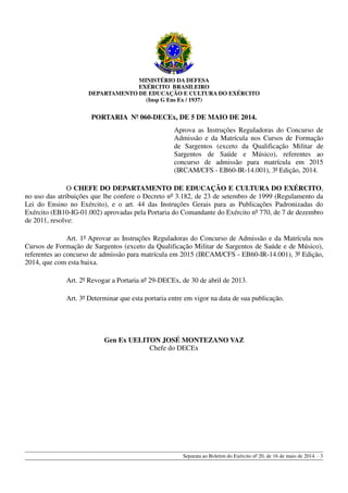 MINISTÉRIO DA DEFESA
EXÉRCITO BRASILEIRO
DEPARTAMENTO DE EDUCAÇÃO E CULTURA DO EXÉRCITO
(Insp G Ens Ex / 1937)
PORTARIA Nº 060-DECEx, DE 5 DE MAIO DE 2014.
Aprova as Instruções Reguladoras do Concurso de
Admissão e da Matrícula nos Cursos de Formação
de Sargentos (exceto da Qualificação Militar de
Sargentos de Saúde e Músico), referentes ao
concurso de admissão para matrícula em 2015
(IRCAM/CFS - EB60-IR-14.001), 3ª Edição, 2014.
O CHEFE DO DEPARTAMENTO DE EDUCAÇÃO E CULTURA DO EXÉRCITO,
no uso das atribuições que lhe confere o Decreto nº 3.182, de 23 de setembro de 1999 (Regulamento da
Lei do Ensino no Exército), e o art. 44 das Instruções Gerais para as Publicações Padronizadas do
Exército (EB10-IG-01.002) aprovadas pela Portaria do Comandante do Exército nº 770, de 7 de dezembro
de 2011, resolve:
Art. 1º Aprovar as Instruções Reguladoras do Concurso de Admissão e da Matrícula nos
Cursos de Formação de Sargentos (exceto da Qualificação Militar de Sargentos de Saúde e de Músico),
referentes ao concurso de admissão para matrícula em 2015 (IRCAM/CFS - EB60-IR-14.001), 3ª Edição,
2014, que com esta baixa.
Art. 2º Revogar a Portaria nº 29-DECEx, de 30 de abril de 2013.
Art. 3º Determinar que esta portaria entre em vigor na data de sua publicação.
Gen Ex UELITON JOSÉ MONTEZANO VAZ
Chefe do DECEx
Separata ao Boletim do Exército nº 20, de 16 de maio de 2014. - 3
 