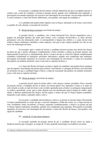 b) execução: o candidato deverá realizar a flexão abdominal até que as escápulas percam o
contato com a mão do avaliador e retornar à posição inicial, quando será completada uma repetição, e
prosseguirá executando repetições do exercício sem interrupção do movimento, em um tempo máximo de
5 (cinco) minutos; o ritmo das flexões abdominais, sem paradas, será opção do candidato; e
c) o candidato não poderá obter impulso com os braços, afastando-os do tronco, nem retirar
os quadris do solo, durante a execução do exercício.
II - flexão de braços em barra (sem limite de tempo):
a) posição inicial: o candidato, sob a barra horizontal fixa, deverá empunhá-la com a
pegada em pronação (palmas das mãos para frente), com o polegar envolvendo-a; as mãos deverão
permanecer com um afastamento entre si correspondente à largura dos ombros e o corpo deverá estar
estático; braços totalmente estendidos; corpo suspenso, sem que os pés estejam apoiados no solo ou nas
traves de sustentação da barra;
b) execução: após a ordem de iniciar, o candidato deverá executar uma flexão dos braços
na barra até que o queixo ultrapasse completamente a barra (estando a cabeça na posição natural, sem
hiperextensão do pescoço) e, imediatamente, descer o tronco até que os cotovelos fiquem completamente
estendidos (respeitando as limitações articulares individuais), quando será completada uma repetição;
prosseguirá executando repetições do exercício sem interrupção do movimento; o corpo do executante
não poderá, em nenhum momento, tocar o solo nem os suportes da barra; e
c) o ritmo das flexões de braços na barra é opção do candidato; não poderá haver qualquer
tipo de impulso, nem balanço das pernas para auxiliar o movimento; a contagem de flexões será encerrada
no momento em que o candidato largar a barra; o corpo do executante não poderá, em nenhum momento,
tocar o solo nem os suportes da barra.
III - flexão de braços (sem limite de tempo):
a) posição inicial: apoio de frente sobre o solo, braços e pernas estendidos. Para a tomada
da posição inicial, o candidato deverá se deitar, em terreno plano, liso, apoiando o tronco e as mãos no
solo, ficando as mãos ao lado do tronco com os dedos apontados para a frente e os polegares tangenciando
os ombros, permitindo, assim, que as mãos fiquem com um afastamento igual à largura do ombro. Após
adotar a abertura padronizada dos braços, deverá erguer o tronco até que os braços fiquem estendidos,
mantendo os pés unidos e apoiados sobre o solo; e
b) execução: o candidato deverá abaixar o tronco e as pernas ao mesmo tempo, flexionando
os braços paralelamente ao corpo até que o cotovelo ultrapasse a linha das costas, ou o corpo encoste no
solo, estendendo, então, novamente, os braços, erguendo, simultaneamente, o tronco e as pernas até que
os braços fiquem totalmente estendidos, quando será completada uma repetição. Prosseguirá executando
repetições do exercício sem interrupção do movimento; o ritmo das flexões de braços, sem paradas, será
opção do candidato.
IV - corrida de 12 min (doze minutos):
a) execução: partindo da posição inicial de pé, o candidato deverá correr ou andar a
distância máxima que conseguir, no tempo de 12 min, podendo interromper ou modificar seu ritmo;
30 - Separata ao Boletim do Exército nº 20, de 16 de maio de 2014.
 