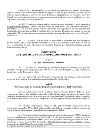 Parágrafo único. Tendo em vista a possibilidade dos candidatos solicitarem a realização de
segundas tentativas ou, mesmo, de solicitarem um segundo exame, em grau de recurso, as comissões de
aplicação deverão planejar a execução do EAF, distribuindo adequadamente os candidatos pelos dias
disponíveis e orientando-os quanto ao seu comparecimento, de modo que todos os candidatos previstos
realizem o exame e o prazo final seja cumprido.
Art. 130. O candidato que faltar ao EAF, ou que não vier a completá-lo - isto é, não realizar
as quatro tarefas previstas - mesmo que por motivo de força maior, será considerado desistente e
eliminado do CA. No caso de estar impossibilitado de realizar os esforços físicos nos dias que lhe forem
determinados por prescrição médica, o candidato terá oportunidade de realizar esse exame em grau de
recurso (EAFGR), somente dentro dos prazos estipulados no quadro do artigo anterior e no Calendário
Anual do CA.
Art. 131. Os Cmdo Gu Exm, além de publicarem os resultados nos seus respectivos
boletins internos (BI), deverão remeter diretamente à EsSA as atas contendo os resultados do EAF de
todos os candidatos, no prazo estabelecido no Calendário Anual do CA. Remeterão, também, a relação
dos reprovados e faltosos.
CAPÍTULO VIII
DAS ETAPAS FINAIS DO CONCURSO DE ADMISSÃO E DA MATRÍCULA
Seção I
Das Vagas Destinadas aos Candidatos
Art. 132. O EME fixa, anualmente, por intermédio de portaria, o número de vagas para
cada CFS, correspondente às respectivas áreas e QMS, nos Estb Ens encarregados. As vagas referentes ao
CA deverão constar do respectivo edital.
Art. 133. Não haverá vagas destinadas exclusivamente para militares, sendo constituído
apenas um único universo de seleção (Combatente/Logística-Técnica/Aviação).
Seção II
Da Comprovação dos Requisitos Biográficos dos Candidatos e da Revisão Médica
Art. 134. A EsSA, de posse dos resultados do EI e valoração de título, da IS e do EAF,
organizará as relações dos candidatos aprovados e classificados dentro de número de vagas. Estes
candidatos serão convocados para se apresentarem nas respectivas OMCT para as quais forem designados,
a fim de realizarem a revisão médica e a comprovação dos seus requisitos biográficos (últimas etapas do
CA).
Art. 135. Para a elaboração da relação do CFS, será considerada a classificação final do
concurso, considerando a NF do EI de cada candidato, acrescida da pontuação obtida na valoração de
títulos, desde que não tenha sido eliminado em alguma das etapas do CA.
Art. 136. A designação do candidato para sua apresentação numa das OMCT, visando ao
início do Período Básico do curso, será atribuição da EsSA, com base nos seguintes critérios: capacidade
de vagas das unidades; e proximidade da OMSE onde tiver realizado o EI em relação às sedes das OMCT,
priorizando-se os que forem melhor classificados. Não caberá recurso, por parte do candidato, contra a
designação para a OMCT que lhe for atribuída pela EsSA.
32 - Separata ao Boletim do Exército nº 20, de 16 de maio de 2014.
 