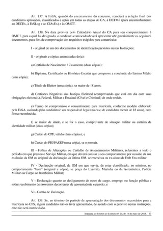 Art. 137. A EsSA, quando do encerramento do concurso, remeterá a relação final dos
candidatos aprovados, classificados e aptos em todas as etapas do CA, à DETMil (para encaminhamento
ao DECEx, à EsSLog e ao CIAvEx) e às OMCT.
Art. 138. Na data prevista pelo Calendário Anual do CA para seu comparecimento à
OMCT, para a qual foi designado, o candidato convocado deverá apresentar obrigatoriamente os seguintes
documentos, para fins de comprovação dos requisitos exigidos para a matrícula:
I - original de um dos documentos de identificação previstos nestas Instruções;
II - originais e cópias autenticadas do(a):
a) Certidão de Nascimento / Casamento (duas cópias);
b) Diploma, Certificado ou Histórico Escolar que comprove a conclusão do Ensino Médio
(uma cópia);
c) Título de Eleitor (uma cópia), se maior de 18 anos;
d) Certidões Negativas das Justiças Eleitoral (comprovando que está em dia com suas
obrigações eleitorais), Federal, Militar e Estadual (Cível e Criminal) de onde reside.
e) Termo de compromisso e consentimento para matrícula, conforme modelo elaborado
pela EsSA, assinado pelo candidato e seu responsável legal (no caso de candidato menor de 18 anos), com
firma reconhecida;
f) se maior de idade, e se for o caso, comprovante de situação militar ou carteira de
identidade militar (duas cópias);
g) Cartão do CPF, válido (duas cópias); e
h) Cartão do PIS/PASEP (uma cópia), se o possuir.
III - Folhas de Alterações ou Certidão de Assentamentos Militares, referentes a todo o
período em que prestou o Serviço Militar, em que deverá constar o seu comportamento por ocasião da sua
exclusão da OM ou original da declaração da última OM, se reservista ou ex-aluno de Estb Ens militar;
IV - Declaração original, da OM em que servia, de estar classificado, no mínimo, no
comportamento “bom” (original e cópia), se praça do Exército, Marinha ou da Aeronáutica, Polícia
Militar ou Corpo de Bombeiros Militar;
V - Declaração quanto ao desligamento de outro de cargo, emprego ou função pública e
sobre recebimento de proventos decorrentes de aposentadoria e pensão; e
VI - Cartão de Vacinação.
Art. 139. Se, ao término do período de apresentação dos documentos necessários para a
matrícula no CFS, algum candidato não os tiver apresentado, de acordo com o previsto nestas instruções,
este não será matriculado.
Separata ao Boletim do Exército nº 20, de 16 de maio de 2014. - 33
 