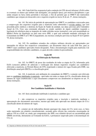 Art. 140. Cada Estb Ens responsável pela condução do CFS deverá informar à EsSA sobre
os eventuais ex-alunos que tenham sido desligados, em qualquer época, por motivos disciplinares e que
ainda estejam na faixa etária permitida à inscrição, a fim de permitir que as OMCT não matriculem
candidatos que estejam em desacordo com o requisito exigido no inciso X do art. 3º , destas instruções.
Art. 141. No início do período de apresentação nas OMCT, os candidatos convocados para
a comprovação dos requisitos exigidos para a matrícula serão submetidos à revisão médica, que será
procedida pelos médicos e dentistas da Seção de Saúde da unidade, nas datas previstas pelo Calendário
Anual do CA. Caso seja constatada alteração no estado sanitário de algum candidato (segundo a
legislação de referência para as inspeções de saúde referidas nestas instruções), este será encaminhado ao
Médico Perito da Guarnição ou para uma nova JISE, a qual será nomeada mediante solicitação do
Comandante da OMCT ao C Mil A enquadrante, nas mesmas condições previstas na Seção IV do Capítulo
VI, destas instruções.
Art. 142. Os candidatos oriundos dos colégios militares deverão ser apresentados por
intermédio de ofícios dos respectivos comandantes, em documento único de cada Estb Ens, para as
OMCT cujos candidatos aprovados forem designados. Toda a documentação exigida para matrícula é de
responsabilidade dos referidos candidatos, os quais deverão conduzi-la pessoalmente.
Seção III
Da Efetivação da Matrícula
Art. 143. As OMCT, de posse dos resultados de todas as etapas do CA, informados pela
EsSA (concurso público de admissão e verificação dos demais requisitos exigidos aos candidatos)
efetivarão a matrícula, no Período Básico do CFS, respeitando o número de vagas fixadas pelo EME, sua
distribuição anual pelo DECEx e a classificação geral.
Art. 144. A matrícula será atribuição do comandante da OMCT, e somente será efetivada
para os candidatos habilitados à matrícula - aprovados em todas as etapas do CA, classificados dentro do
número de vagas estabelecidas e cujos documentos comprovem seu atendimento ao disposto no art. 3º,
destas instruções.
Seção IV
Dos Candidatos Inabilitados à Matrícula
Art. 145. Será considerado inabilitado à matrícula o candidato que:
I - não comprovar os requisitos exigidos para a inscrição e matrícula, mediante a
apresentação dos documentos necessários, mesmo que tenha sido aprovado nas demais etapas do CA e
classificado dentro do número de vagas;
II - cometer ato de indisciplina durante quaisquer das etapas do CA; neste caso, os fatos
serão registrados em relatório consubstanciado, assinado pelos oficiais das comissões encarregadas de
aplicar o EI ou o EAF, ou, ainda, por componentes das JISE; esse relatório deverá ser encaminhado pela
OMSE envolvida, diretamente ao Comando da EsSA, e permanecer arquivado junto à documentação do
CA; ou
34 - Separata ao Boletim do Exército nº 20, de 16 de maio de 2014.
 