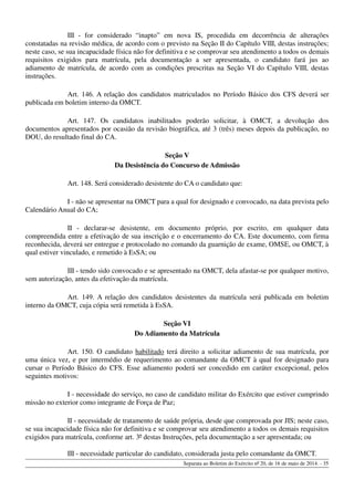 III - for considerado “inapto” em nova IS, procedida em decorrência de alterações
constatadas na revisão médica, de acordo com o previsto na Seção II do Capítulo VIII, destas instruções;
neste caso, se sua incapacidade física não for definitiva e se comprovar seu atendimento a todos os demais
requisitos exigidos para matrícula, pela documentação a ser apresentada, o candidato fará jus ao
adiamento de matrícula, de acordo com as condições prescritas na Seção VI do Capítulo VIII, destas
instruções.
Art. 146. A relação dos candidatos matriculados no Período Básico dos CFS deverá ser
publicada em boletim interno da OMCT.
Art. 147. Os candidatos inabilitados poderão solicitar, à OMCT, a devolução dos
documentos apresentados por ocasião da revisão biográfica, até 3 (três) meses depois da publicação, no
DOU, do resultado final do CA.
Seção V
Da Desistência do Concurso de Admissão
Art. 148. Será considerado desistente do CA o candidato que:
I - não se apresentar na OMCT para a qual for designado e convocado, na data prevista pelo
Calendário Anual do CA;
II - declarar-se desistente, em documento próprio, por escrito, em qualquer data
compreendida entre a efetivação de sua inscrição e o encerramento do CA. Este documento, com firma
reconhecida, deverá ser entregue e protocolado no comando da guarnição de exame, OMSE, ou OMCT, à
qual estiver vinculado, e remetido à EsSA; ou
III - tendo sido convocado e se apresentado na OMCT, dela afastar-se por qualquer motivo,
sem autorização, antes da efetivação da matrícula.
Art. 149. A relação dos candidatos desistentes da matrícula será publicada em boletim
interno da OMCT, cuja cópia será remetida à EsSA.
Seção VI
Do Adiamento da Matrícula
Art. 150. O candidato habilitado terá direito a solicitar adiamento de sua matrícula, por
uma única vez, e por intermédio de requerimento ao comandante da OMCT à qual for designado para
cursar o Período Básico do CFS. Esse adiamento poderá ser concedido em caráter excepcional, pelos
seguintes motivos:
I - necessidade do serviço, no caso de candidato militar do Exército que estiver cumprindo
missão no exterior como integrante de Força de Paz;
II - necessidade de tratamento de saúde própria, desde que comprovada por JIS; neste caso,
se sua incapacidade física não for definitiva e se comprovar seu atendimento a todos os demais requisitos
exigidos para matrícula, conforme art. 3º destas Instruções, pela documentação a ser apresentada; ou
III - necessidade particular do candidato, considerada justa pelo comandante da OMCT.
Separata ao Boletim do Exército nº 20, de 16 de maio de 2014. - 35
 