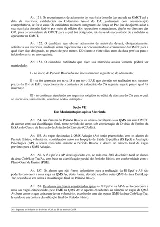 Art. 151. Os requerimentos de adiamento de matrícula deverão dar entrada na OMCT até a
data da matrícula, estabelecida no Calendário Anual do CA, juntamente com documentação
comprobatória, se for o caso. Os candidatos militares integrantes de Força de Paz que desejarem adiar a
sua matrícula deverão fazê-lo por meio de ofícios dos respectivos comandantes, chefes ou diretores das
OM, para o comandante da OMCT para a qual foi designado, não havendo necessidade do candidato se
apresentar na OMCT.
Art. 152. O candidato que obtiver adiamento de matrícula deverá, obrigatoriamente,
solicitar a sua matrícula, mediante outro requerimento a ser encaminhado ao comandante da OMCT para a
qual tiver sido designado, no prazo de pelo menos 120 (cento e vinte) dias antes da data prevista para o
início do curso, no ano seguinte.
Art. 153. O candidato habilitado que tiver sua matrícula adiada somente poderá ser
matriculado:
I - no início do Período Básico do ano imediatamente seguinte ao do adiamento;
II - se for aprovado em nova IS e em novo EAF, que deverão ser realizados nos mesmos
prazos da IS e do EAF, respectivamente, constantes do calendário do CA seguinte aquele para o qual foi
inscrito; e
III - se continuar atendendo aos requisitos exigidos no edital de abertura do CA para o qual
se inscrevera, inicialmente, com base nestas instruções.
Seção VII
Das Movimentações após a Matrícula
Art. 154. Ao término do Período Básico, os alunos escolherão suas QMS em suas OMCT,
de acordo com sua classificação final, neste período do curso, sob coordenação da Divisão de Ensino da
EsSA e do Centro de Instrução de Aviação do Exército (CIAvEx).
Art. 155. As vagas destinadas à QMS Aviação (Av) serão preenchidas com os alunos do
Período Básico, voluntários, considerados aptos em Inspeção de Saúde Específica (IS Epcf) e Avaliação
Psicológica (AP), a serem realizadas durante o Período Básico, e dentro do número total de vagas
previstas para a QMS Aviação.
Art. 156. A IS Epcf e a AP serão aplicadas em, no máximo, 20% do efetivo total de alunos
da área Cmb/Log-Tec/Av, com base na classificação parcial do Período Básico, em conformidade com o
Plano Geral de Ensino (PGE).
Art. 157. Os alunos que não forem voluntários para a realização da IS Epcf e AP não
poderão concorrer a uma vaga na QMS Av, desta forma, deverão escolher outra QMS da área Cmb/Log-
Tec, levando-se em conta a classificação final do Período Básico.
Art. 158. Os alunos que forem considerados aptos na IS Epcf e na AP deverão concorrer a
uma das vagas estabelecidas pelo EME na QMS Av, e aqueles excedentes ao número de vagas da QMS
Av, bem como os que deixaram de ser voluntários, escolherão uma das outras QMS da área Cmb/Log-Tec,
levando-se em conta a classificação final do Período Básico.
36 - Separata ao Boletim do Exército nº 20, de 16 de maio de 2014.
 