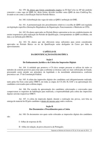 Art. 159. Os alunos que forem considerados inaptos na IS Epcf e/ou na AP não poderão
concorrer a uma vaga na QMS Av, desta forma, deverão escolher outra QMS da área Cmb/Log-Tec,
levando-se em conta a classificação final do Período Básico.
Art. 160. A distribuição das vagas de todas as QMS é atribuição do EME.
Art. 161. A pormenorização dos procedimentos relativos à escolha de QMS será regulada
em legislação específica (Instruções Reguladoras da Organização, Funcionamento e Matrícula no CFS).
Art. 162. Os alunos aprovados no Período Básico apresentar-se-ão nos estabelecimentos de
ensino responsáveis pela realização do Período de Qualificação, correspondentes às QMS escolhidas, em
data a ser definida pelo DECEx.
Art. 163. Os alunos que não obtiverem notas suficientes para serem considerados
aprovados no Período Básico ou no de Qualificação serão desligados do Curso por falta de
aproveitamento.
CAPÍTULO IX
DA IDENTIFICAÇÃO DATILOSCÓPICA
Seção I
Do Embasamento Jurídico e da Coleta das Impressões Digitais
Art. 164. A entidade que promove o CA deve sempre procurar se utilizar de todos os
métodos de controle possíveis para estar apta a enfrentar as técnicas cada vez mais sofisticadas de fraude,
procurando assim atender aos princípios da legalidade e da moralidade administrativa, conforme
preconiza o art. 37 da Constituição Federal.
Art. 165. A coleta das impressões digitais dos candidatos será obrigatoriamente realizada,
tanto pelas Gu Exm como pelas OMCT, em todas as etapas do CA (EI, IS, EAF e na apresentação dos
candidatos convocados para a última etapa).
Art. 166. Por ocasião da apresentação dos candidatos selecionados e convocados para
comprovarem os requisitos de habilitação para matrícula, a responsabilidade pela coleta das impressões
digitais será das respectivas OMCT.
Art. 167. A coleta da impressão digital, durante a realização das provas, será feita na
entrega do material do EI pelo candidato e dentro do mesmo setor onde a realizou.
Seção II
Dos Documentos e Procedimentos para a Coleta
Art. 168. Os documentos nos quais serão colocadas as impressões digitais dos candidatos
são:
I - folhas de respostas do EI;
II - folhas de redação, da prova discursiva de Português;
Separata ao Boletim do Exército nº 20, de 16 de maio de 2014. - 37
 