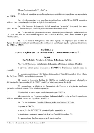 III - cartões de autógrafo (IS e EAF); e
IV - folhas de redação a serem elaboradas pelos candidatos por ocasião de sua apresentação
nas OMCT.
Art. 169. O responsável pela identificação datiloscópica na OMSE ou OMCT instruirá os
militares com a incumbência de coletar as digitais dos candidatos.
Art. 170. Em caso de impressão digital borrada ou “arrastada”, dever-se-á fazer outra
coleta, no ato. O responsável pela identificação deverá verificar cada uma delas.
Art. 171. O candidato que se recusar a fazer a identificação datiloscópica será eliminado do
CA. Esse fato deve ser devidamente registrado nos “Autos de Recusa”, pela OMSE ou OMCT, para
subsídio futuro.
Art. 172. O material (tinta gráfica, rolo, tala e régua) a ser empregado para a coleta das
digitais deverá ser semelhante ao utilizado pelos institutos de identificação e pelas seções de identificação
das OMSE ou OMCT.
CAPÍTULO X
DAS ATRIBUIÇÕES DAS OM ENVOLVIDAS NO CONCURSO DE ADMISSÃO
Seção I
Das Atribuições Peculiares do Sistema de Ensino do Exército
Art. 173. Atribuições do Departamento de Educação e Cultura do Exército (DECEx):
I - aprovar e alterar, quando necessário, as IRCAM/CFS, determinando medidas para a sua
execução;
II - aprovar, anualmente, o valor da taxa de inscrição, o Calendário Anual do CA, a relação
das Gu Exm e OMSE e a relação de assuntos do EI;
III - manter a Assessoria Jurídica do DECEx em condições de atender solicitações e
dúvidas das Gu Exm, das OMSE, da OMCT e da EsSA, principalmente no dia do EI;
IV - encaminhar, ao Gabinete do Comandante do Exército, a relação dos candidatos
aprovados e classificados no EI, incluindo a majoração;
IV - distribuir as vagas para a matrícula nas diversas OMCT; e
VI - encaminhar, ao Departamento-Geral do Pessoal (DGP), a relação final dos candidatos
militares habilitados à matrícula, organizada pela EsSA.
Art. 174. Atribuições da Diretoria de Educação Técnica Militar (DETMil):
I - propor ao DECEx:
a) alterações das IRCAM/CFS, quando julgadas necessárias; e
b) anualmente, o valor da taxa de inscrição e o Calendário Anual do CA.
II - acompanhar e fiscalizar a execução destas instruções;
38 - Separata ao Boletim do Exército nº 20, de 16 de maio de 2014.
 