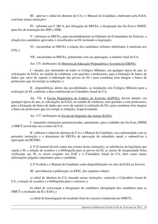 III - aprovar o edital de abertura do CA e o Manual do Candidato, elaborados pela EsSA,
com base nestas instruções;
IV - informar aos C Mil A, por delegação do DECEx, a designação das Gu Exm e OMSE,
para fins de nomeação das JISE e JISR;
V - informar ao DECEx, para encaminhamento ao Gabinete do Comandante do Exército, a
relação dos candidatos aprovados e classificados no EI, incluindo a majoração;
VI - encaminhar ao DECEx a relação dos candidatos militares habilitados à matrícula nos
CFS; e
VII - encaminhar ao DECEx, juntamente com sua apreciação, o relatório final do CA.
Art. 175. Atribuições da Diretoria de Educação Preparatória e Assistencial (DEPA):
I - atender, por intermédio de todos os Colégios Militares, em qualquer época do ano, às
solicitações da EsSA, no sentido de colaborar, com questões e professores, para a formação do banco de
dados que serve de suporte à elaboração das provas do EI e para coordenar e/ou integrar a banca de
professores que irá corrigir as redações; e
II - disponibilizar, dentro das possibilidades, as instalações dos Colégios Militares para a
realização do EI, conforme a data estabelecida no Calendário Anual do CA.
Art. 176. A Escola Preparatória de Cadetes do Exército (EsPCEx) deverá atender, em
qualquer época do ano, às solicitações da EsSA, no sentido de colaborar, com questões e com professores,
para a formação do banco de dados que serve de suporte à confecção do EI e para coordenar e/ou integrar
a banca de professores que irá corrigir as redações, respectivamente.
Art. 177. Atribuições da Escola de Sargentos das Armas (EsSA):
I - transmitir orientações pormenorizadas, anualmente, para o trabalho das Gu Exm, OMSE
e OMCT envolvidas nos eventos do CA;
II - elaborar o edital de abertura do CA e o Manual do Candidato, em conformidade com as
presentes instruções e o documento do DECEx de aprovação do calendário anual, e submetê-los à
aprovação da DETMil;
§ 1º O manual deverá conter um extrato destas instruções, as referências da legislação que
regula a IS, a relação de assuntos e a bibliografia para as provas do EI, as causas de incapacidade física
verificadas nas IS, os níveis exigidos nos EAF e o Calendário Anual do CA, bem como outras
informações julgadas importantes para o candidato.
§ 2º O edital e o Manual do Candidato serão disponibilizados no sítio da EsSA na Internet.
III - providenciar a publicação, no DOU, dos seguintes editais:
a) edital de abertura do CA, baseado nestas instruções, contendo o Calendário Anual do
CA, a relação de assuntos e a bibliografia para o concurso; e
b) edital de convocação e designação de candidatos (designação dos candidatos para as
OMCT e resultados da IS e EAF); e
c) edital de homologação do resultado final do concurso (matrícula nas OMCT).
Separata ao Boletim do Exército nº 20, de 16 de maio de 2014. - 39
 
