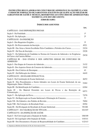 INSTRUÇÕES REGULADORAS DO CONCURSO DE ADMISSÃO E DA MATRÍCULA NOS
CURSOS DE FORMAÇÃO DE SARGENTOS (EXCETO DA QUALIFICAÇÃO MILITAR DE
SARGENTOS DE SAÚDE E MÚSICO), REFERENTES AO CONCURSO DE ADMISSÃO PARA
MATRÍCULA EM 2015 (IRCAM/CFS)
(EB60-IR-14.001)
ÍNDICE DOS ASSUNTOS
Art.
CAPÍTULO I - DAS DISPOSIÇÕES INICIAIS
Seção I - Da Finalidade................................................................................................................. 1º
Seção II - Da Aplicação................................................................................................................. 2º
CAPÍTULO II - DA INSCRIÇÃO
Seção I - Dos Requisitos Exigidos................................................................................................ 3º
Seção II - Do Processamento da Inscrição.................................................................................... 4º/21
Seção III - Das Áreas a Serem Escolhidas Pelos Candidatos e Períodos dos Cursos................... 22/24
Seção IV - Da Taxa de Inscrição................................................................................................... 25/28
Seção V - Da Submissão do Candidato às Normas do Concurso de Admissão e às Exigências
do Curso e da Carreira Militar.......................................................................................................
29/30
CAPÍTULO III - DAS ETAPAS E DOS ASPECTOS GERAIS DO CONCURSO DE
ADMISSÃO
Seção I - Das Etapas do Concurso de Admissão........................................................................... 31/32
Seção II - Dos Aspectos Gerais do Concurso de Admissão.......................................................... 33/42
Seção III - Dos Critérios de Desempate........................................................................................ 43
Seção IV - Da Publicação dos Editais........................................................................................... 44/45
CAPÍTULO IV - DO EXAME INTELECTUAL
Seção I - Da Constituição do Exame Intelectual........................................................................... 46/52
Seção II - Dos Procedimentos a Serem Adotados nos Locais do Exame Intelectual, da sua
Organização, Datas e Horários......................................................................................................
53/62
Seção III - Da Identificação do Candidato..................................................................................... 63/64
Seção IV - Do Material Permitido nos Locais de Provas e das Restrições de
Comunicação.................................................................................................................................
65/71
Seção V - Da Aplicação da Prova................................................................................................. 72/76
Seção VI - Da Reprovação no Exame Intelectual e Eliminação do Concurso.............................. 77
Seção VII - Do Gabarito e dos Pedidos de Revisão...................................................................... 78/84
Seção VIII - Da Correção e do Resultado Final........................................................................... 85/94
Seção IX - Da Divulgação do Resultado do Exame Intelectual.................................................... 95/100
CAPÍTULO V - DA VALORAÇÃO DE TÍTULOS..................................................................... 101/107
CAPÍTULO VI - DA INSPEÇÃO DE SAÚDE
Seção I - Da Convocação para a Inspeção de Saúde..................................................................... 108/109
Seção II - Da Legislação sobre Inspeção de Saúde.…................................................................... 110/111
Seção III - Dos Documentos e Exames de Responsabilidade do Candidato................................. 112/113
4 - Separata ao Boletim do Exército nº 20, de 16 de maio de 2014.
 